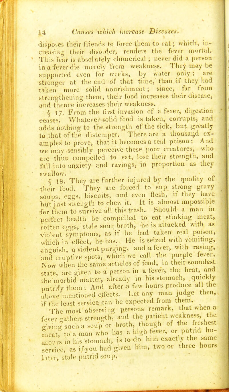 i disposes tlieir friends to force tliem to cat; which, in- creasing their (UsoidLT, renders the fever mortal. This ft-ar is absolutely chimerical ; never did a person in a fever die merely from weakness. They may be supported even for weeks, by water only ; are stronger at the end of that time, than if they had taken more solid nonvishment; si^ce, fur from streitj^thening them, their lood increases their disease, and thence increases their weakness. § 17. From the first invasion of a fever, digestion ceases. Whatever solid food is taken, corrupts, and adds nothing to the strength of the sick, but greatly to that of the distemper. There are a thousai^d ex- amples to i)rove, that it becomes a real poison: And we may sensibly perceive these poor creatures, who are thus compelled to eat, lose their strength, and fall into anxiety and ravings, in proportion as they swallov,'. 1- £. § 18. They are further injured by the quality ot their food. They are forced to sup strong gravy soups, eggs, biscuits, and even flesh, if they have but just strength to chew it. It is almost impossible for them to survive all this trash. Should- a man m perfect health be compelled to eat stinking meat, rotten ej'-gs, stale sour broth, -he is attacked with as violent symptoms, as if he had taken real poison, which in effect, he has. He is seized with vomiting, ano uish, a violent purging, and a fever, wilh raving, 'pticl eruptive spots, which we call the purple iever. TSfow when the same articles of food, in their soundest state, are given to a person in a fever, the heat, and the morbid matter, already in his stomach, quickly uutri-fy them : And after ji few hours produce all the d,Pve'mentioned effects. Let any man judge then, ,f the least service can be expected frorn them. The most observing persons remark, that when a fever gathers strength, and the patient we^|kness, the givin|sucliasoupor broth, thougn ot the freshest S^eat, to a man who has a high ever, or putrul hu- niours in his stomach, is to do hun exactly the same service, as ifyou hud given him, two or three hou.s Jater, stale putrid sou[>.