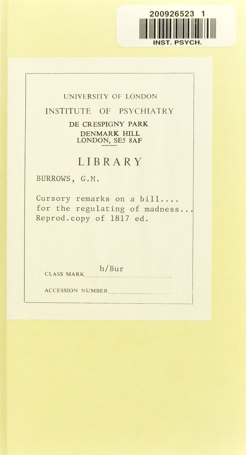 INST. PSYCH. UNIVERSITY OF LONDON INSTITUTE OF PSYCHIATRY DE CRESPIGNY PARK DENMARK HILL LONDON, SE5 8AF LIBRARY BURROWS, G.M. Cursory remarks on a bill.... for the regulating of madness... Reprod.copy of 1817 ed. h/Bur CLASS MARK ACCESSION NUMBER