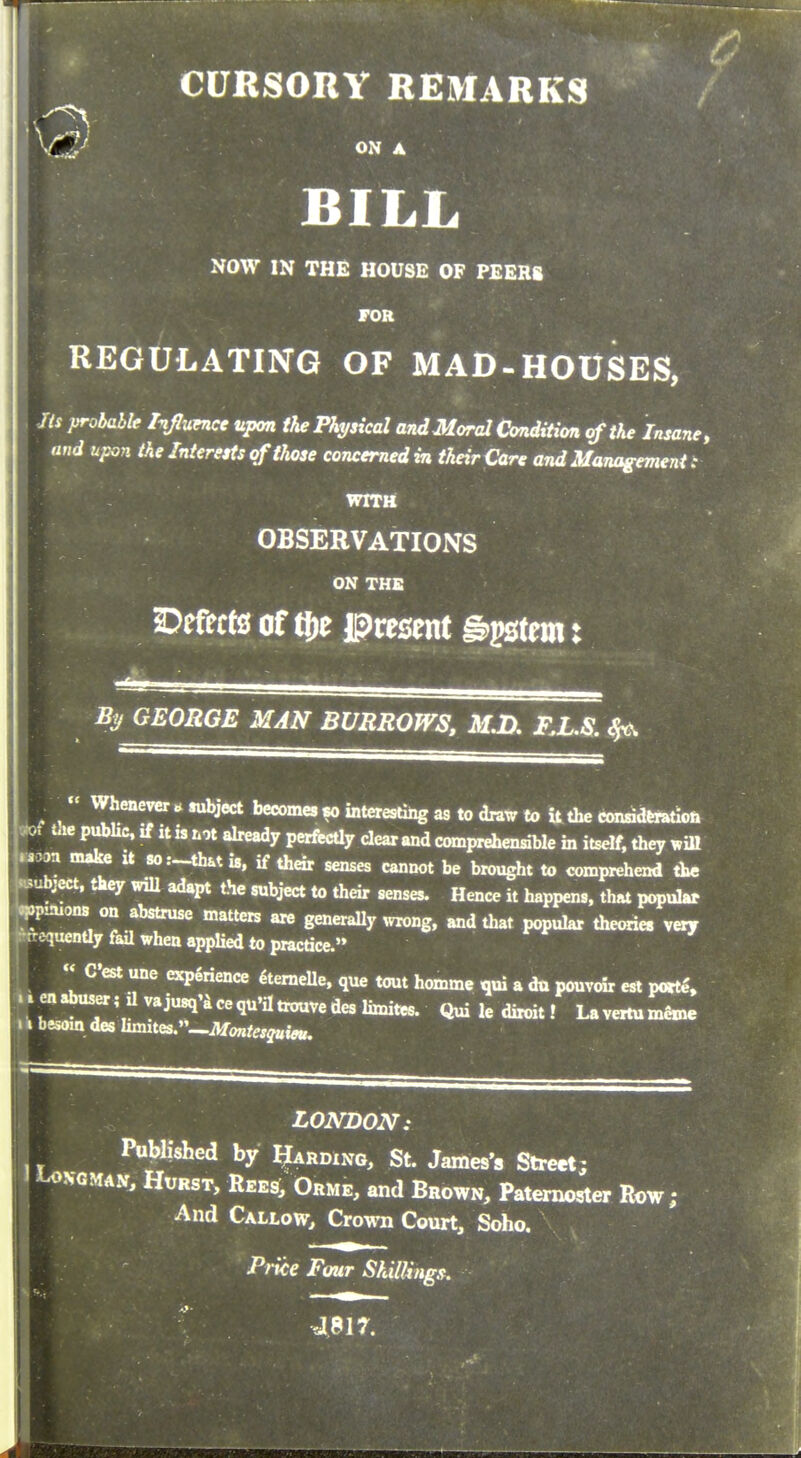 w //* probablf Injunce upon the Physical and Moral Condition of the Insane, and upon the Interests of those concerned in their Care and Management : WITH OBSERVATIONS ON THE S)efrct0 of tt)t present g^tem: % GEORGE MAN BURROWS, M.D, FX.S. ^  Whenever ^ wbject becomes «o interesting as to draw to U the condd^on the p,AUc. if it is not already perfccUy clear and comprehensible in itself, they ,ill Moan make it so:~that is, if their senses cannot be brought to comprehend the ^subject, they wiU adapt the subject to their senses. Hence it happens, that popular VP^ons on abstruse matters are generaUy ^vrong. and that popular theories very -rquenUy fail when applied to practice. « C'est une experience 4temelle, que tout homme qui a da pouvoir est po«e% ..en.buser;Uvaju8q'4cequ'iltrouvedeslimitee. Qui le diroit! LavertumfiBM. > I besom des Iimites.—ilfo„/„j«i«,. LONDON: [-^ Published by Warding, St. James's Street; ^>GMAV, Hurst, Rees, Orme, and Brown, Paternoster Row; And Callow, Crown Court, Soho. Price Four ShilUngs.