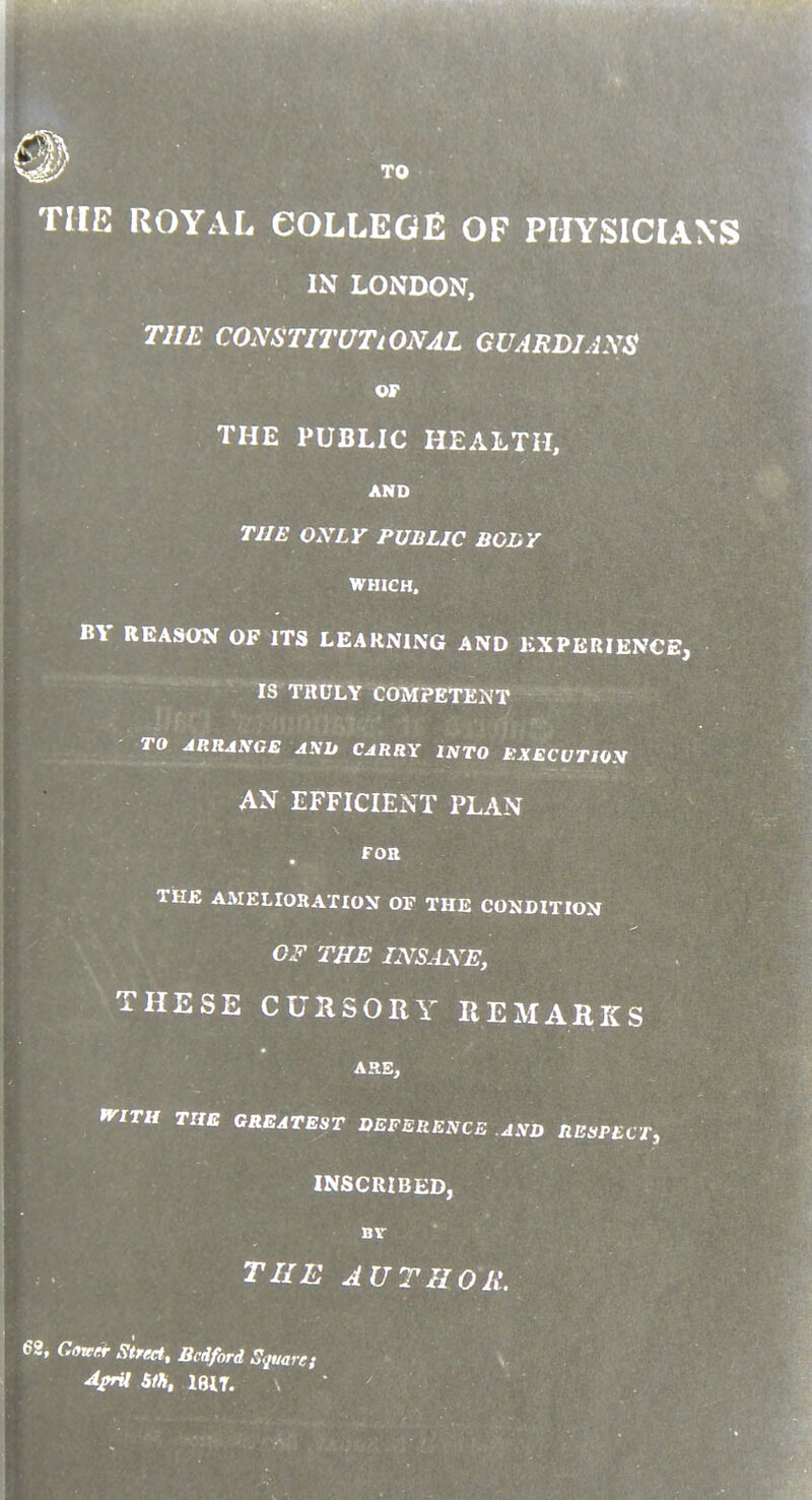 THE ROYAL COLLEGE OF PHYSICIANS IN LONDON, THE CONSTITUTIONAL GUARDIANS THE PUBLIC HEALTH, TJJE OXLY PUBLIC BGLY WHICH. BY REASON OF ITS LEARNING AND EXPERIENCE, IS TRULY COMPETENT TO ARRASGE A^lt CARRY INTO EXECUTWX AN EFFICIENT PLAN THB AMELIORATIOV OF THE CONDITION OF THE INSANE, THESE CUllSORY REMAHKS ^ITU THE GREATEST DEFERENCE AND RESPECT, INSCRIBED, THE AUTIIOH. 68, Gowir Street, Bedford Square;