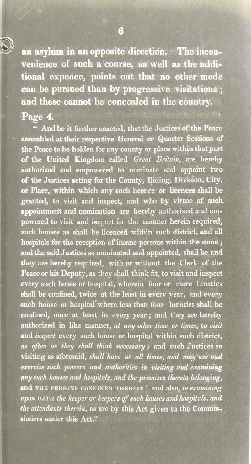 an asylum in an opposite direction. The incon venience of such a course, as well as the addi- tional expence, points out that no other mode can be pursued than by progressive visitations ; and these cannot be concealed in the country. Page 4.  And be it further enacted, tliatthe Justices of the Peace assembled at their respective General or Quarter Sessions qf the Peace to be holden for any county or place within tliatpart of the United Kingdom called Great Britain, are hereby authorized and empowered to nominate jmd appoint two of the Justices acting for the County, Riding, Division, City, or Place, within which any such licence or licences shall be granted, to visit and inspect, and who by virtue of sudi appointment and nomination are hereby authorized and em- powered to visit and inspect in the manner herein required, such houses as shall be licenced within such district, and all hospitals for the reception of insane persons within the same ; and the said Justices so nominated and appointed, shall be and they are hereby required, with or without the Clerk of the Peace or his Deputy, as they shall think fit, to visit and inspect every such house or hospital, wherein four or more Junatics shall be confined, twice at the least in every year, and every such house or hospital where less than four lunatics shall be confined, once at least in every year; and they are hereby authorized in like manner, at any other time or times, to visit and inspect every such house or hospital witliin such district, as often as they shall think necessary; and such Justices so visiting as aforesaid, shall have at all times, and may use ated exercise such powers and authorities in visiting and examining any such houses and hospitals, and the premises thereto belonging, and THE PERSONS CONFINED THEREIN ! and also, in examining upon OATJi the keeper or keepers qf such houses and hospitals, and the attendants therein, as are by this Act given to the Commis-s sioners under this Act.