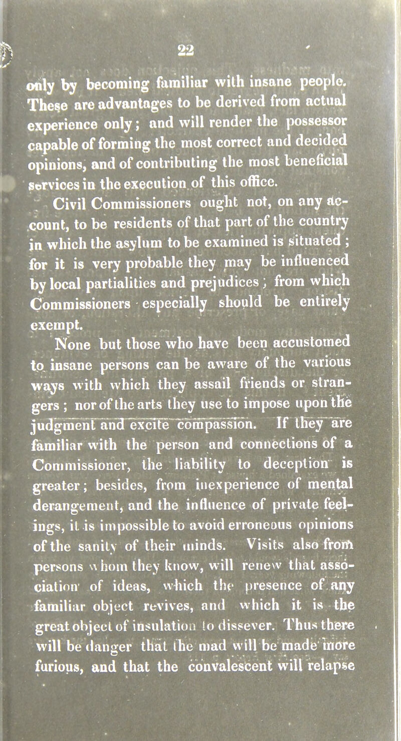 only by becoming familiar with insane people. The^e are advantages to be derived from actual experience only; and will render the possessor capable of forming the most correct and decided opinions, and of contributing the most beneficial services in the execution, of this office. Civil Commissioners ought not, on any ac- count, to be residents of that part of the country in which the asylum to be examined is situated ; for it is very probable they may be influenced by local partialities and prejudices; from which Commissioners especially should be entirely exempt. None but those who have been accustomed to, insane persons can be aware of the various ^ays with which they assail friends or stran- gers ; nor of the arts they use to impose upon the judgmenrand^xcTfe^co^^ If llieyare familiar with the person and connections of a Commissioner, the liability to deception is greater; besides, from inexperience of mental derangement, and the influence of private feel- ings, it is impossible to avoid erroneous opinions of the sanity of their minds. Visits also from persons u horn they know, will renew that asso- ciation of ideas, which tht' presence of any familiar object revives, and which it is the great object of insulation to dissever. Thus there will be clanger that ihe mad will be made more c ....... furious, and that the convalescent will relapse