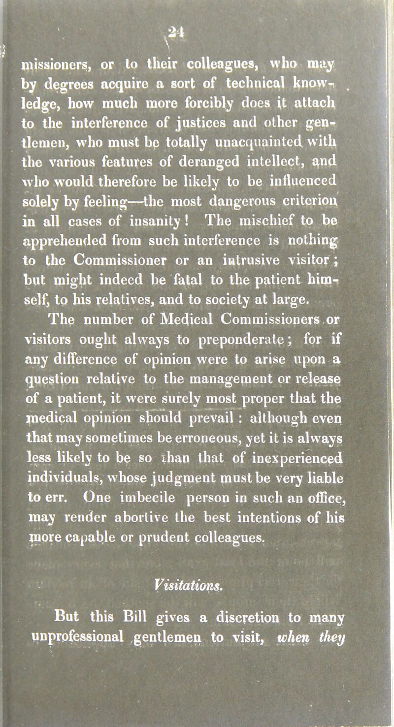 missioiiers, or lo Iheir colleagues, who rauy by degrees acquire a sort of technical know-^ ledge, how much more forcibly docs it attach to the interference of justices and other gen- tlemen, who must be totally unacquainted wit^ the various features of deranged intellect, ^nd who would therefore be likely to be influenced solely by feeling—the most dangerous critcrioix in all cases of insanity ! The mischief to be apprehended from such interference is nothing to the Commissioner or an intrusive visitor; but might indeed be fatal to the patient himr self, to his relatives, and to society at large. The number of Medical Commissioners.or visitors ought always to preponderate; for if any difference of opinion were to arise upon a question relative to the management or release of a patient, it were surely most proper that the niedical opinion should prevail: although even that may sometimes be erroneous, yet it is always less likely to be so ihan that of inexperienced individuals, whose judgment must be very liable to err. One imbecile person in such an ofSce, may render abortive the best intentions of his more capable or prudent colleagues. Visitations. But this Bill gives a discretion to niany unprofessional gentlemen to visit, when the^