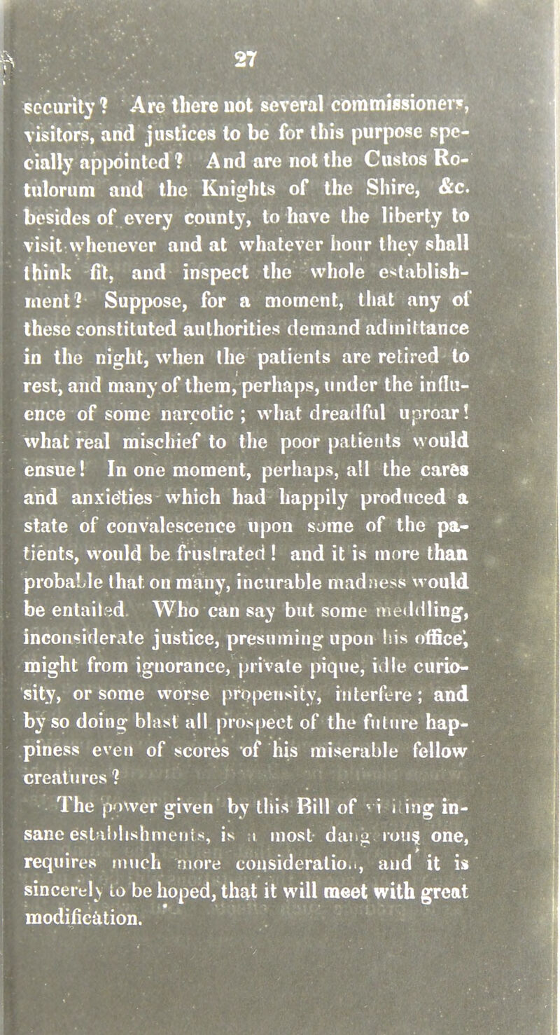 ccurity ? Are there not several commissioner*, visitors, and justices to be for this purpose spe- cially ap|K)inted ? And are not the Cuslos Ro- tuloriim and the Knights of the Shire, &c. besides of every county, to have the liberty to visit Nvhenevcr and at whatever hour they shall think fit, and inspect the whole e>jtablish- inent? Suppose, for a moment, tiiat any of these constituted authorities demand adniittance in the night, when Ihe patients are retired to rest, and many of them, perhaps, under the influ- ence of some narcotic; what dreadful uproar! what real mischief to the poor patients would ensue! In one moment, perliaps, all the cares and anxieties which had happily produced a state of convalescence upon some of the pa- tients, would be frustrated ! and it is more than probable that on many, incurable madness would be entailed Who can say but some meddling, inconsiderate justice, presuming upon his office', might from ignorance, private piqiie, idle curio- sity, or some worse propensity, interfere; and by so doing blast all prospect of the fiilJire hap- piness even of scores of his miserable fellow creatures? The power given by this Rill of ^ i i ing in- sane estahlishmeiiis, is 1 most daiifi iou§ one, requires nnich more consideratio.., and it is sincerel \ lo be hoped, that it will meet with great modification.