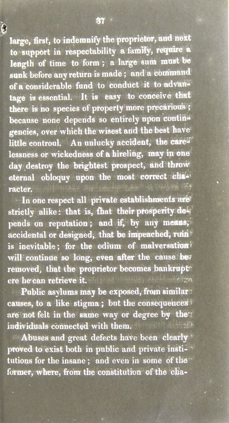 f.' large, first, to indemnify the proprietor, and next to support in respectability a family, reqnire a length of time to form ; a large sum must be sunk before any return is made; and a command of a considerable fund to conduct it to ad^'ian-^ tage is essential. It is feasy to conceive that there is no species of properly more precarious ; because none depends so entirely upon contiil** gencies, over which the wisest and the best have little controul. An unlucky accident, the care^^' lessness or wickedness of a hireling, may in one day destroy the brightest prospect, ahd throw eternal obloquy upon the most correct cha-^ racter. In one respect all private establishments arB? strictly alike: that is, fliat their prosperity de4 pends on reputation; and if, by any meSDSj accidental or designed, thajt be impeached, ruili'' is inevitable; for the odium of malversation' will continue so long, even after the cause be/ removed^ that the proprietor becomes bankrupt^ ere he-can retrieve it. ' -'.'^ Public asylums may be exposed, from similar causes, to a like stigma; but the consequences^ are not felt in the same way or degree by the'r individuals connected with them. Abuses and great defects have been clearly proved to exist both in public and private insti- tutions for the insane; and even in some of the former, where, from the constitution of the cha-