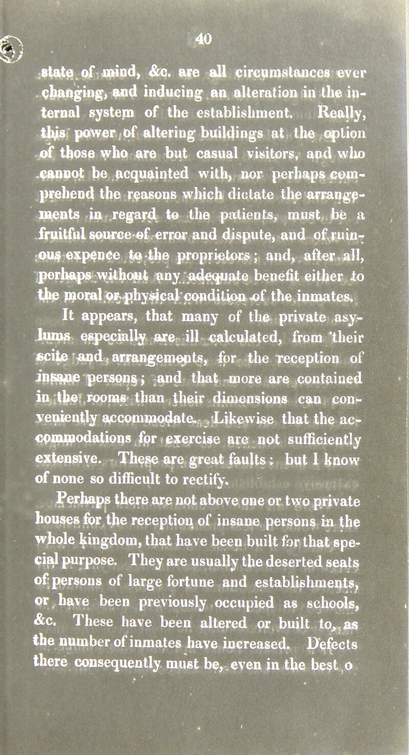 jState.of miod, &c. are all cirG^n1slauces ever . c^^n^ing> 9<nd inducing an alteration in the in- ternal system of the establisliment. Really, tl^sr power . of altering buildings at the option of those who are but casual visitors, and who .cannot be acquainted with, nor perhaps com- prehend the reasons which dictate the arrange- ments in regard to the patients, must, be a fruitful spurce ef.error and dispute, and of^ruiur .ou$ expence tQ'the |M-oprietocs; and, after.all, iperhc^ps without any jadequate benefit either to tjhp paora^o]^^hysicaV€onditipa4)f the inmates. It appears, that many of the private asy- lums e&pecially arc ill calculated, from their £cite'^and f arran^emejpts, for the reception of in^a^ person^; and that -more are contained in itbef.rppms than their dimensions can con- yenient-ly accommodate. , .iLikewise that the ac- cpiofiaodations fpr: exercise are not sufficiently extensive. -. These are great faults; but 1 know of none so difficult to rectify. Perhaps there are not above one or two private houses for the reception of insane persons in the whole l^ingdom, that have been built for that spe- cial purpose. They are usually the deserted seats of; persons of large fortune and establishments, or have been previously occupied as schools, &c. These have been altered or built to,, as the number of inmates have increased. IXefects there consequently must be, , even in the best o