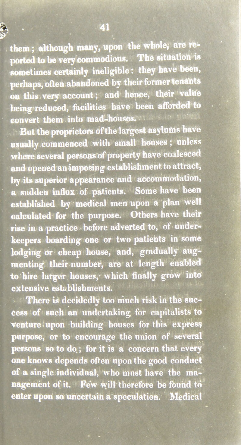 them; although many, upon the whole, are rfe- ported to be very commodious. The situaliott is sometimes certainly ineligible: they have been, perhaps, often abandoned by their former tentfnU oo this very account; and hence, their valUe being reduced, facilities have beeii afforded to convert them into mad-ltouses. But the proprietors of the largest asylutas have usually commenced with small houses; unless where several persons of property have coalesced andopened an imposing establishment to attract, by its superior appearance and accommodation, a sudden influx of patients. Some have been established by medical men upon a plan well calculated for the purpose. Others have their rise in a practice before adverted to, of under- keepers boarding one or two patients in some lodging or cheap house, and, gradually aug- menting their nunaber, are at length enabled to hire larger houses,- which finally grow into extensive establishments. There is decidedly too much risk in the suc- cess of such an undertaking, for capitalists to Venture • upon building houses for this express purpose, or to encourage the union of several persons so to do.; for it is a concern that every one knows depends o^en upon the good conduct of a single individnal, who must have the ma- nagement of it. Pew will therefore be fbuiid to ' enter upon so uncertain a speculation. Medical