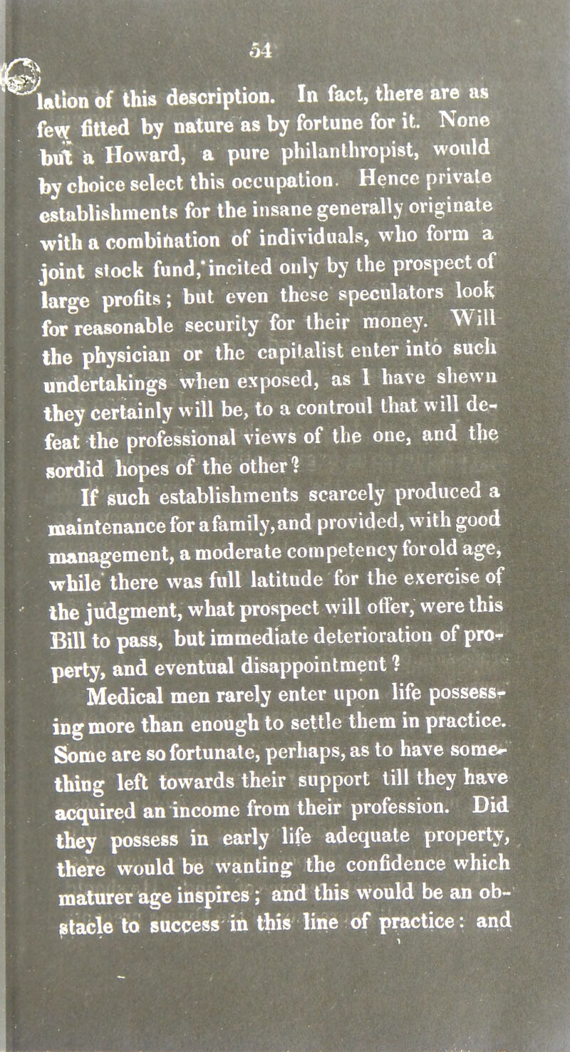 ^^ation of this description. In fact, there are as few fitted by nature as by fortune for it. None but a Howard, a pure philanthropist, would by choice select this occupation. Hence private establishments for the insane generally originate with a corabirtation of individuals, who form a joint slock fund/incited only by the prospect of large profits; but even these speculators look for reasonable security for their money. Will the physician or the capitalist enter into such undertakings when exposed, as 1 have shewn they certainly will be, to a controul that will de- feat the professional views of the one, and the sordid hopes of the other? If such establishments scarcely produced a maintenance for a family, and provided, with good management, a moderate competency for old age, while there was full latitude for the exercise of the judgment, what prospect will otter, were this Bill to pass, but immediate deterioration of pro^ perty, and eventual disappointment 1 Medical men rarely enter upon life possess^ ingmore than enough to settle them in practice. Some are so fortunate, perhaps, as to have some«- thing left towards their support till they have acquired an income from their profession. Did they possess in early life adequate property, there would be wanting the confidence which maturer age inspires; and this would be an ob-' jstacle to success in this line of practice: and