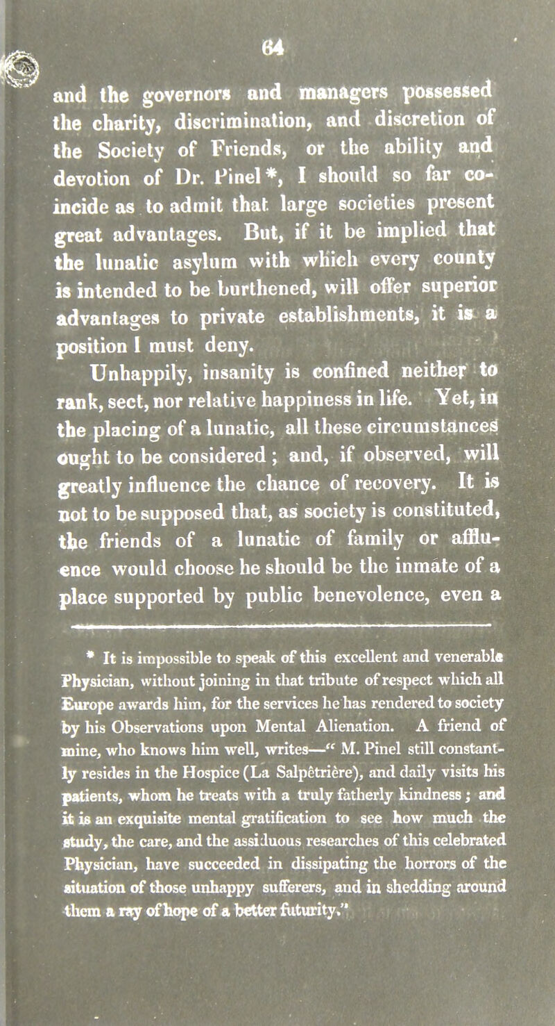 and the governors and managers possessed the charity, discrimination, and discretion of the Society of Friends, or the ability and devotion of Dr. Finel*, I should so far co- incide as to admit that large societies present great advantages. But, if it be implied that the lunatic asylum with which every count/ is intended to be burthened, will offer superior advantages to private establishments, it i» a position 1 must deny. Unhappily, insanity is confined neither to rank, sect, nor relative happiness in life. Yet, in the placing of a lunatic, all these circumstances ought to be considered ; and, if observed, will greatly influence the chance of recovery. It is not to be supposed that, as society is constituted, the friends of a lunatic of family or afflur ence would choose he should be the inmate of a place supported by public benevolence, even a * It is impossible to speak of this excellent and venerable Physician, without joining in that tribute of respect which all Europe awards him, for the services he has rendered to society by his Observations upon Mental Alienation. A friend of mine, who knows him well, writes— M. Knel still constant- ly resides in the Hospice (La Salpetriere), and daily visits his patients, whom he treats with a truly fatherly kindness; and it 13 an exquisite mental gratification to see how much the study, the care, and the assiduous researches of this celebrated Physician, have succeeded in dissipating the horrors of the situation of those unhappy sufferers, and in shedding around them a ray of hope of a better fiiturity.