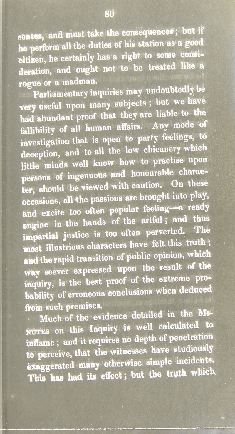 senses, and must take the consequence*; bot if he pcrfbrm all the duties of his station as a good citizen, he certainly has a right to some cottsi- deration, and ought not to be treated like a rogue or a madman. Parliamentary inquiries may undoubtedly be very useful upon many subjects ; but we have had abnndant proof that they are liable to the fallibility of all human affairs. Any mode ot investigation that is open to party feelings td deception, and to all the low chicanery which little minds well know how to practise upon persons of ingenuous find honourable charac- ter, should be viewed with caution. On these occasions. alHhe passions are brought into play, and excite too often popular feeling-a ready engine in the hands of the artful ; and thus impartial justice is too often perverted. The toost illustrious characters have felt this truth ; and the rapid transition of public opinion, which way soever expressed upon the result of the inquiry, is the best proof of the extreme pro- bability of erroneous conclusions when deduced fipoin such premises. . Much of the evidence detailed in the Mi- KtTES on this Inquiry is well calculated to inflame; and it requires no depth of penetration to perceive, that the witnesses have studiousl^T exaggerated many otherwise simple incidents. This hw had its effect; but the truth whicK