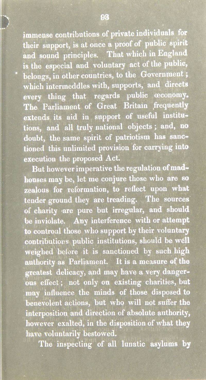 13 immense contributions of private individuals for their support, is at once a proof of public spirit and sound principles. That which in England is the especial and voluntary act of the public, ' belongs, in other countries, to the Government; which intermeddles with, supports, and directs every thing that regards public (Economy. The Parliament of Great Britain frequently extends its aid in support of useful institu- tions, and all truly national objects; and, no doubt, the same spirit of patriotism has sanc- tioned this unlimited provision for carrying into execution the proposed Act. But however imperative the regulation of mad- houses may be, let me conjure those who are so zealous for reformation, to reflect upon what tender ground they are treading. The sources of charity are pure but irregular, and should be inviolate. Any interference with or attempt to controal those who support by their voluntary contributions public institutions, should be w6U weighed before it is sanctioned by such high authority as Parliament. It is a measure of the greatest delicacy, and may have a very danger- ous effect; not only on existing charities, but may influence the minds of those disposed to benevolent actions, but who will not suffer the interposition and direction of absolute authority, however exalted, in the disposition of what they have voluntarily bestowed. The inspecting of all lunatic asylums by