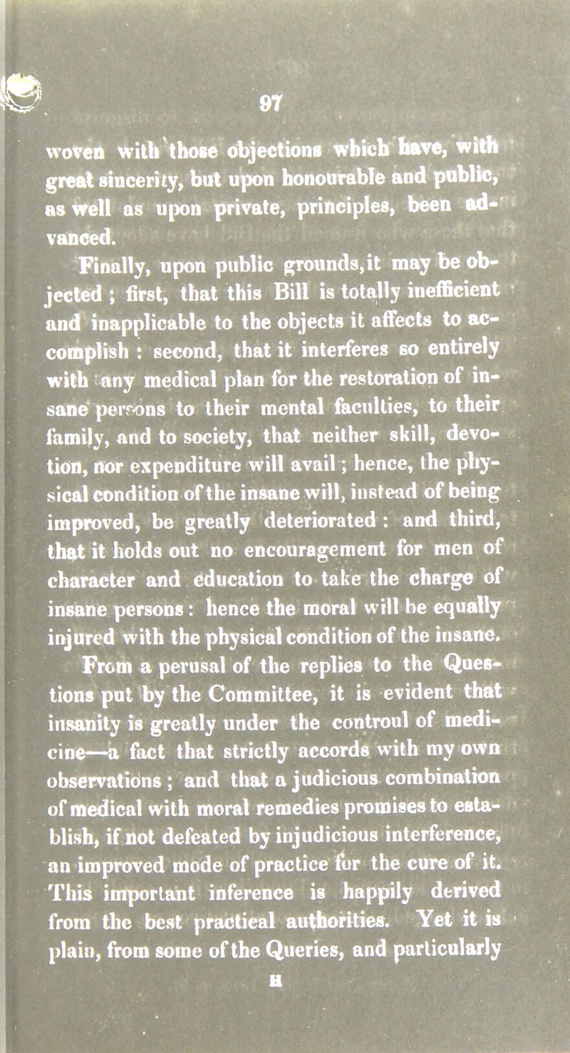 woven witirthose objections which have, wit great sincerity, but upon honourable and public, as Well as upon private, principles, been ad- vanced. Finally, upon public grounds, it may be ob- jected ; first, that this Bill is totally inefficient and inapplicable to the objects it affects to ac- complish : second, that it interferes so entirely with any medical plan for the restoration of in- sane perrons to their mental faculties, to their family, and to society, that neither skill, devo- tion, nor expenditure will avail; hence, the phy- sical condition of the insane will, instead of being improved, be greatly deteriorated : and third, that it holds out no encouragement for men of character and education to take the charge of insane persons: hence the moral will be equally injured with the physical condition of the insane. From a perusal of the replies to the Ques- tions put by the Committee, it is evident that insanity is greatly under the controul of medi- cine—a fact that strictly accords with my own observations ; and that a judicious combination of medical with moral remedies promises to esta- blish, if not defeated by injudicious interference, an improved mode of practice for the cure of it. This important inference is happily derived from the best practical authorities. Yet it is plain, from some of the Queries, and particularly