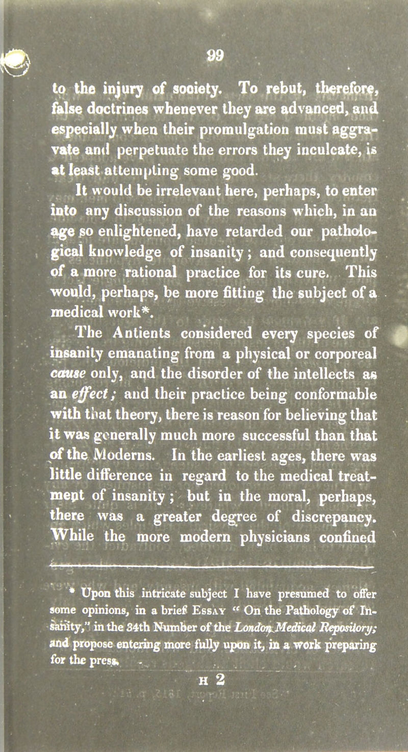 tp the injury of society. To rebut, tberefor^, false doctrines whenever they are advanced, and especially when their promulgation must aggra- vate and perpetuate the errors they inculcate, U %i least attempting some good. It would be irrelevant here, perhaps, to enter into any discussion of the reasons which, in an age jso enlightened, have retarded our patholo* gical knowledge of insanity ; and consequently of a more rational practice for its cure. This would, perhaps, be more fitting the subject of a medical work*. The Antients considered every species of insanity emanating from a physical or corporeal cause only, and the disorder of the intellects as an effect; and their practice being conformable with tiiat theory, there is reason for believing that it was generally much more successful than that of the Moderns. In the earliest ages, there was little difference in regard to the medical treat- mept of insanity; but in the moral, perhaps, there was a greater degree of discrepancy. While the more modern physicians confined * Upon this intricate subject I have presumed to offer some opinions, in a brief Essay  On the Pathology of Ih- saHity, in the 34th Number of the Londoi^Medical RqKtsiiory; »tid propose entering more fully upon it, in a work preparing for the presfc H 2