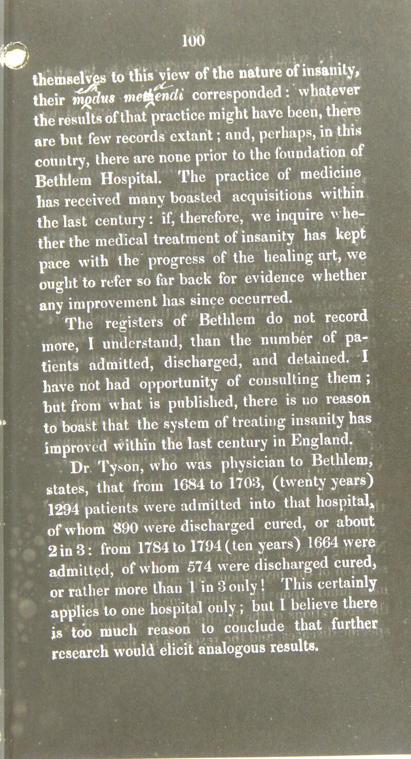 themselvks to this view of the nature of insanity, their me^ndi corresponded: whatever the results of that practice might have been, there are but few records extant; and, perhaps, in this country, there are none prior to the foundation of Bethiem Hospital. The practice of medicine has received many boasted acquisitions within the last century: V, therefore, we inquire v, he- ther the medical treatment of insanity has kept pace with the progress of the healing art, we ought to refer so far back for evidence whether any improvement has since occurred. The registers of Bethiem do not record more, I understand, than the number of pa- tients admitted, discharged, and detained. I have not had opportunity of consulting them ; but from what is published, there is no reason to boast tliat the system of treating insanity has improved within the last century in England. Dr Tyson, who was physician to Bethiem, states, that from 1684 to 1703, (twenty years) 1294 patients were ad milted into that hospital^ of whom 890 were discharged cured, or about 2 in 3: from 1784 to 1794 (ten years) 1664 were admitted, of whom 574 were discharged cured, or rather more than 1 in 3 only! This certainly applies to one hospital only; but I believe there is too much reason to coiiclude that further research would elicit analogous results.