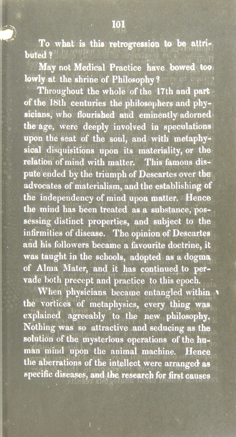 L J To what is this retrogression to be attri- buted ? May not Medical Practice have bowed too lowly at the shrine of Philosophy ? Throughout the whole of the I7th and part of the I8lh centuries the philosophers and phy- sicians, who flourished and eminently adorned the age, were deeply involved in speculations upon the seat of the soul, and with metaphy- sical disquisitions upon its materiality, or the relation of mind with matter. This famous dis- pute ended by the triumph of Descartes over the advocates of materialism, and the establishing of the independency of mind upon matter. Hence the mind has been treated as a substance, pos- sessing distinct properties, and subject to the infirmities of disease. The opinion of Descartes and his followers became a favourite doctrine, it was taught in the schools, adopted as a dogma of Alma Mater, and it has continued to per- vade both precept and practice to this epoch. When physicians became entangled within i the vortices of metaphysics, every thing was explained agreeably to the new philosophy. Nothing was so attractive and seducing as the solution of the mysterious operations of the hu- man mind upon the animal machine. Hence the aberrations of the intellect were arranged as specific diseases, and the research for first causes ..... .