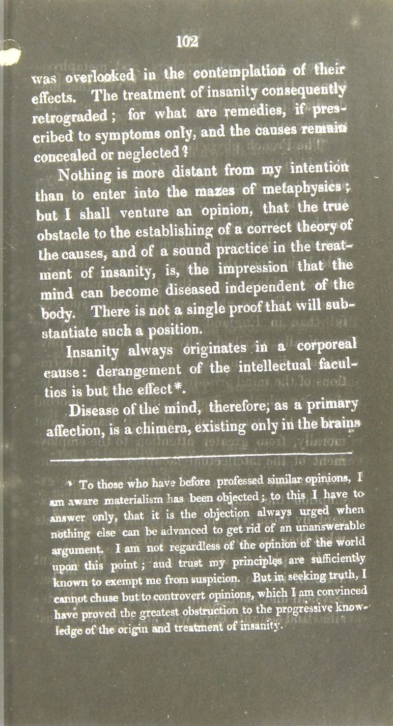 was ovtviQOKed in the confemplatioii of their effects. The treatment of insanity consequently retrograded; for what are remedies, if pres- cribed to symptoms onTy, and the causes remain concealed or neglected ? Nothing is more distant from my intentioft than to enter into the mazes of metaphysics ; but I shall venture an opinion, that the true obstacle to the establishing of a correct theory of the causes, and of a sound practice in the treat- ment of insanity, is, the impression that the mind can become diseased independent of the body. There is not a single proof that will sub- stantiate such a position. Insanity always originates in a corporeal cause: derangement of the intellectual facul- ties is but the effect*. Disease of the mind, therefore, as a primary affection, is a chimera, existing only in the brain* » To those who have before professed similar opinions, I «n aware materialism has been objectedto this I have to answer only, that it is the objection always urged when nothing else can be advanced to get rid of an unanswerable argument. I am not regardless of the opinion of the world upon this point; aud trust my principles are sufficiently known to exempt me from suspicion. But in seeking truth, I cumot chuse but to controvert opinions, which I am convmced have proved the greatest obstruction to the progressive know- ledge of the origiii and treatment of insanity.
