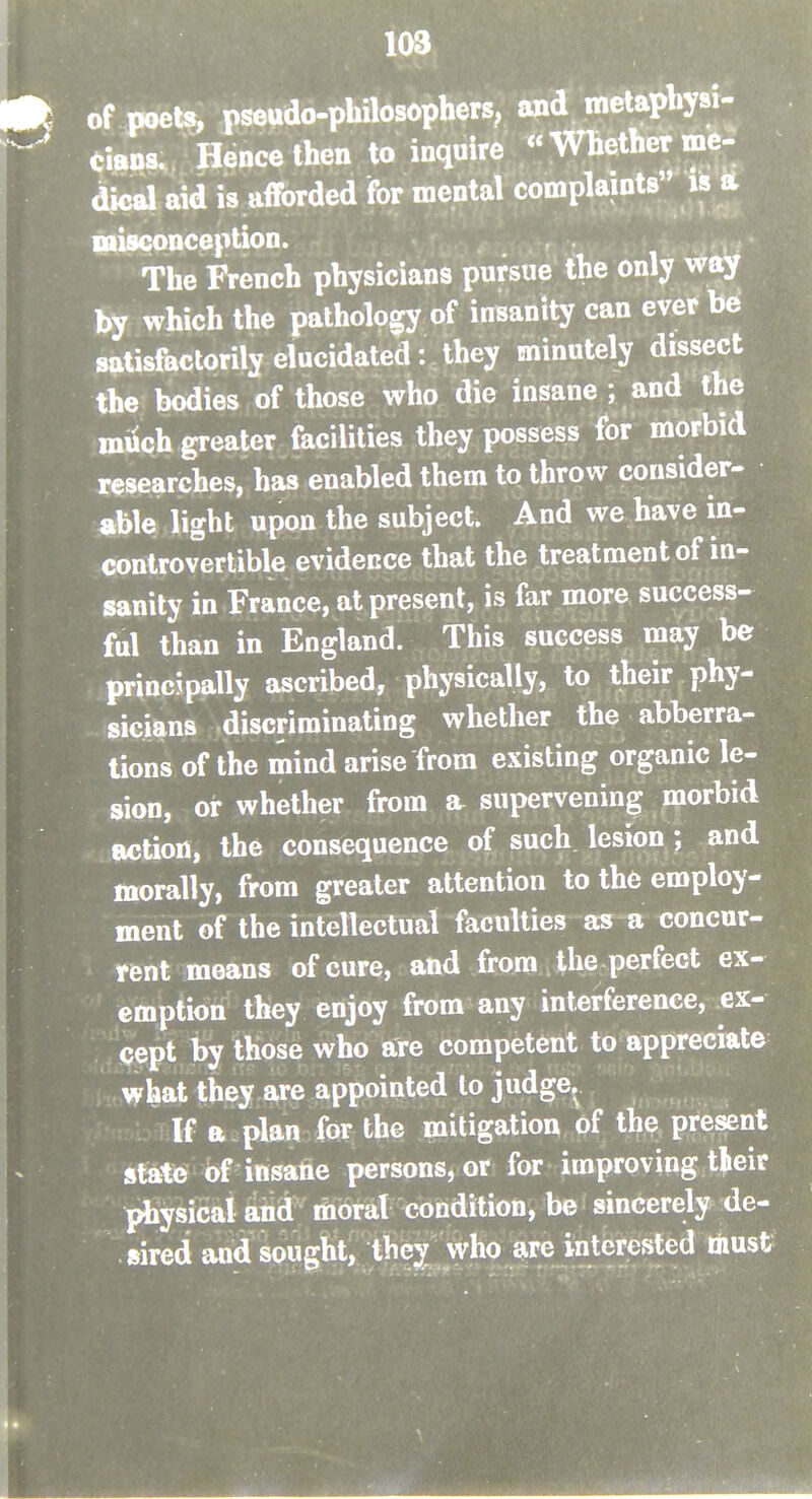 of poets, pseudo-philosopherS; and metapbysi- CiaDs. Hence then to inquire <'Whether me- dical aid is afforded for mental complaints is A misconception. The French physicians pursue the only way by which the pathology of insanity can ever be satisfactorily elucidated: they minutely dissect the bodies of those who die insane ; and the miich greater facilities they possess for morbid researches, has enabled them to throw consider- able light upon the subject. And we have in- controvertible evidence that the treatment of in- sanity in France, at present, is far more success- ful than in England. This success may be principally ascribed, physically, to their phy- sicians discriminating whether the abberra- tions of the mind arise from existing organic le- sion, or whether from a supervening morbid .auction, the consequence of such lesion; and morally, from greater attention to the employ- ment of the intellectual faculties as a concur- rent means of cure, and from the perfect ex- emption they enjoy from any interference, ex- cept by those who are competent to appreciate what they are appointed lo judge. If a plan for the mitigation of the present state of insane persons, or for improving tleir physical and moral condition, be sincerely de- sired and sought, thc;^ who sire interested liiust?