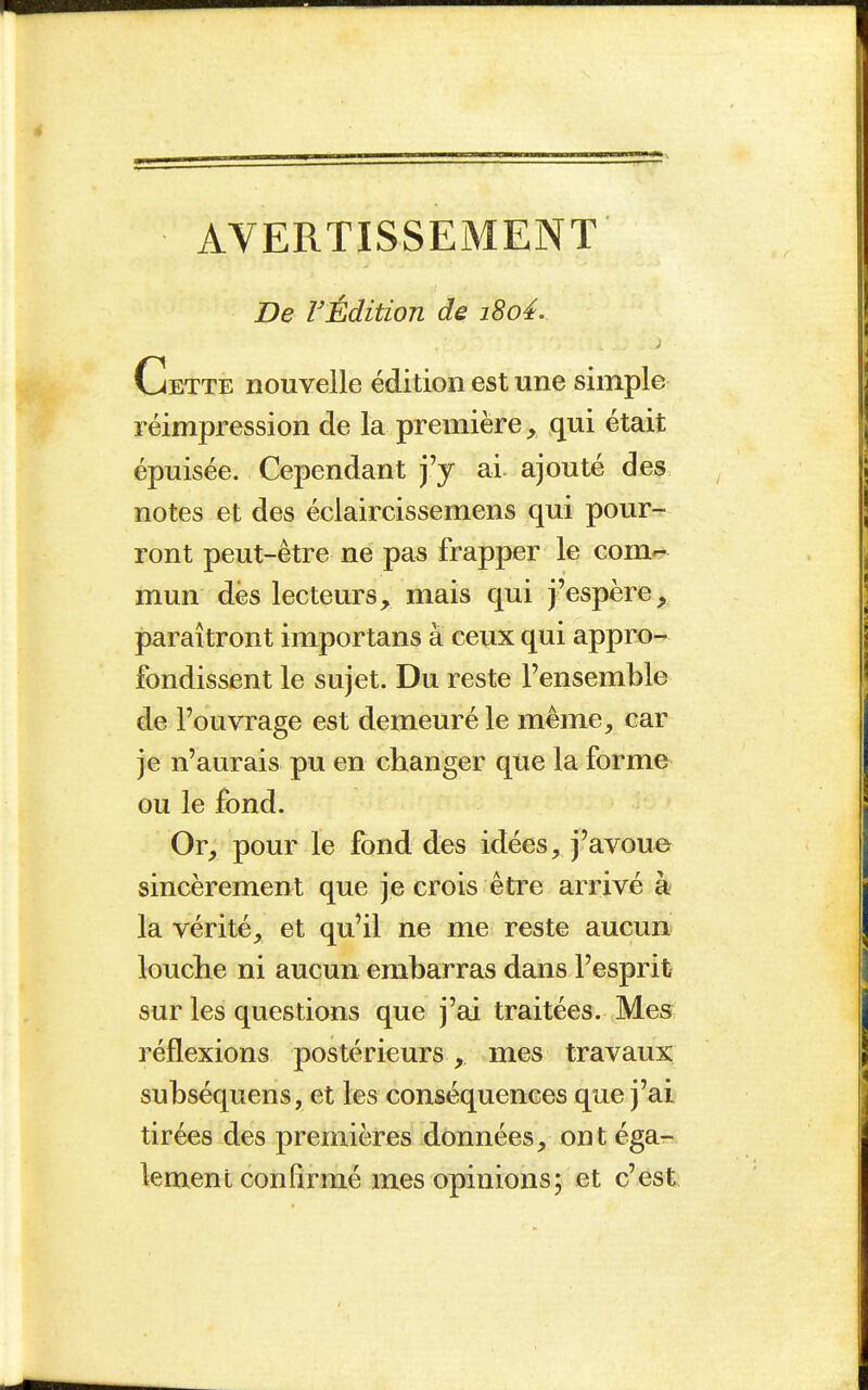 AVERTISSEMENT De rÉdition de i8o4. Cette nouvelle édition est une simple réimpression de la première, qui était épuisée. Cependant j'y ai ajouté des notes et des éclaircissemens qui pour- ront peut-être ne pas frapper le corner mun des lecteurs, mais qui j'espère, paraîtront importans à ceux qui appro- fondissent le sujet. Du reste l'ensemble de l'ouvrage est demeuré le même, car je n'aurais pu en changer que la forme ou le fond. Or, pour le fond des idées, j'avoue sincèrement que je crois être arrivé à la vérité, et qu'il ne me reste aucun louclie ni aucun embarras dans l'esprit sur les questions que j'ai traitées. Mes réflexions postérieurs , mes travaux subséquens, et les conséquences que j'ai tirées des premières données, ont éga- lement confirmé mes opinions; et c'est