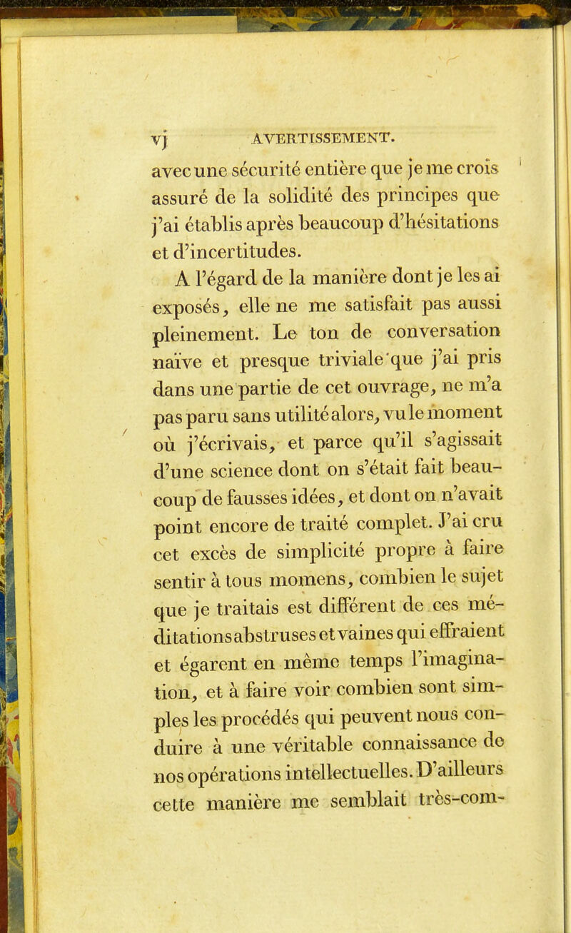 avec une sécurité entière que je me crois assuré de la solidité des principes que j'ai établis après beaucoup d'hésitations et d'incertitudes. A l'égard de la manière dont je les ai exposés, elle ne me satisfait pas aussi pleinement. Le ton de conversation naïve et presque triviale que j'ai pris dans une partie de cet ouvrage, ne m'a pas paru sans utilité alors, vu le moment où j'écrivais, et parce qu'il s'agissait d'une science dont on s'était fait beau- coup de fausses idées, et dont on n'avait point encore de traité complet. J'ai cru cet excès de simplicité propre à faire sentir à tous momens, combien le sujet que je traitais est différent de ces mé- ditations abstruses et vaines qui effraient et égarent en même temps l'imagina- tion, et à faire voir combien sont sim- plets les procédés qui peuvent nous con- duire à une véritable connaissance de nos opérations intellectuelles. D'ailleurs cette manière me semblait très-com-