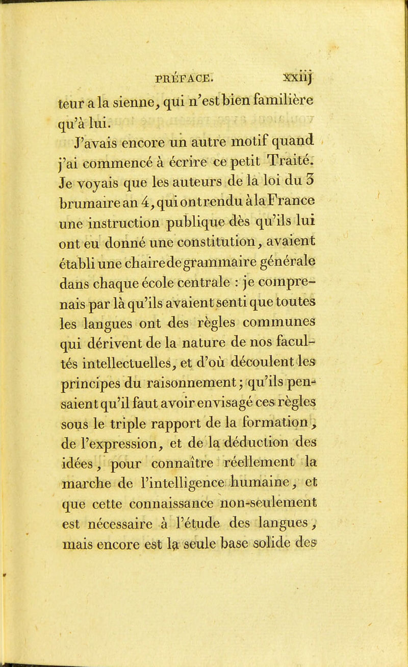 teur a la sienne, qui n'est bien familière qu'à lui. J'avais encore un autre motif quand j'ai commencé à écrire ce petit Traité. Je voyais que les auteurs de la loi du 5 brumaire an 4, qui ont rendu àlaFrance une instruction publique dès qu'ils lui ont eu donné une constitution, avaient établi une chaire de grammaire générale dans chaque école centrale : je compre- nais par là qu'ils avaient senti que toutes les langues ont des règles communes qui dérivent de la nature de nos facul- tés intellectuelles, et d'où découlent les principes du raisonnement ^ qu'ils pen- saient qu'il faut avoir envisagé ces règles sous le triple rapport de la formation , de l'expression, et de la déduction des idées, pour connaître réellement la marche de l'intelligence humaine, et que cette connaissance non-seulement est nécessaire à l'étude des langues, mais encore est Içi seule base solide des