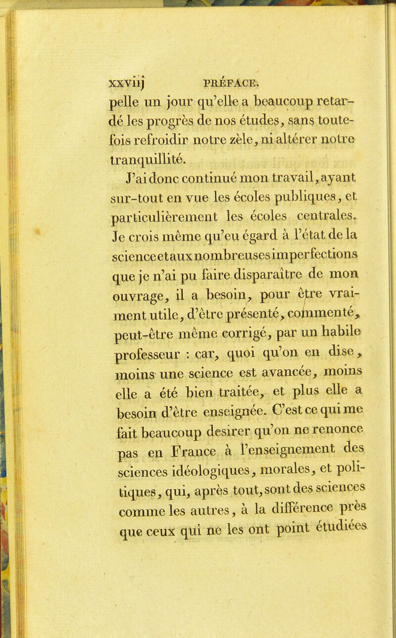 pelle un jour qu'elle a beaucoup retar- dé les progrès de nos études, sans toute- fois refroidir notre zèle, ni altérer notre tranquillité. J'ai donc continué mon travail, ayant sur-tout en vue les écoles publiques, et particulièrement les écoles centrales. Je crois même qu'eu égard à l'état de la science et aux nombreuses im perfections que je n'ai pu faire disparaître de mon ouvrage, il a besoin, pour êjtre vrai- ment utile, d'être présenté, coinmenté^ peut-être même corrigé, par un habile professeur : car, quoi qu'on en dise, moins une science est avancée, moins elle a été bien traitée, et plus elle a besoin d'être enseignée. C'est ce qui me fait beaucoup désirer qu'on ne renonce pas en France à l'enseignement des sciences idéologiques, morales, et poli- tiques, qui, après tout, sont des sciences comme les autres, à la différence près que ceux qui ne les ont point étudiées