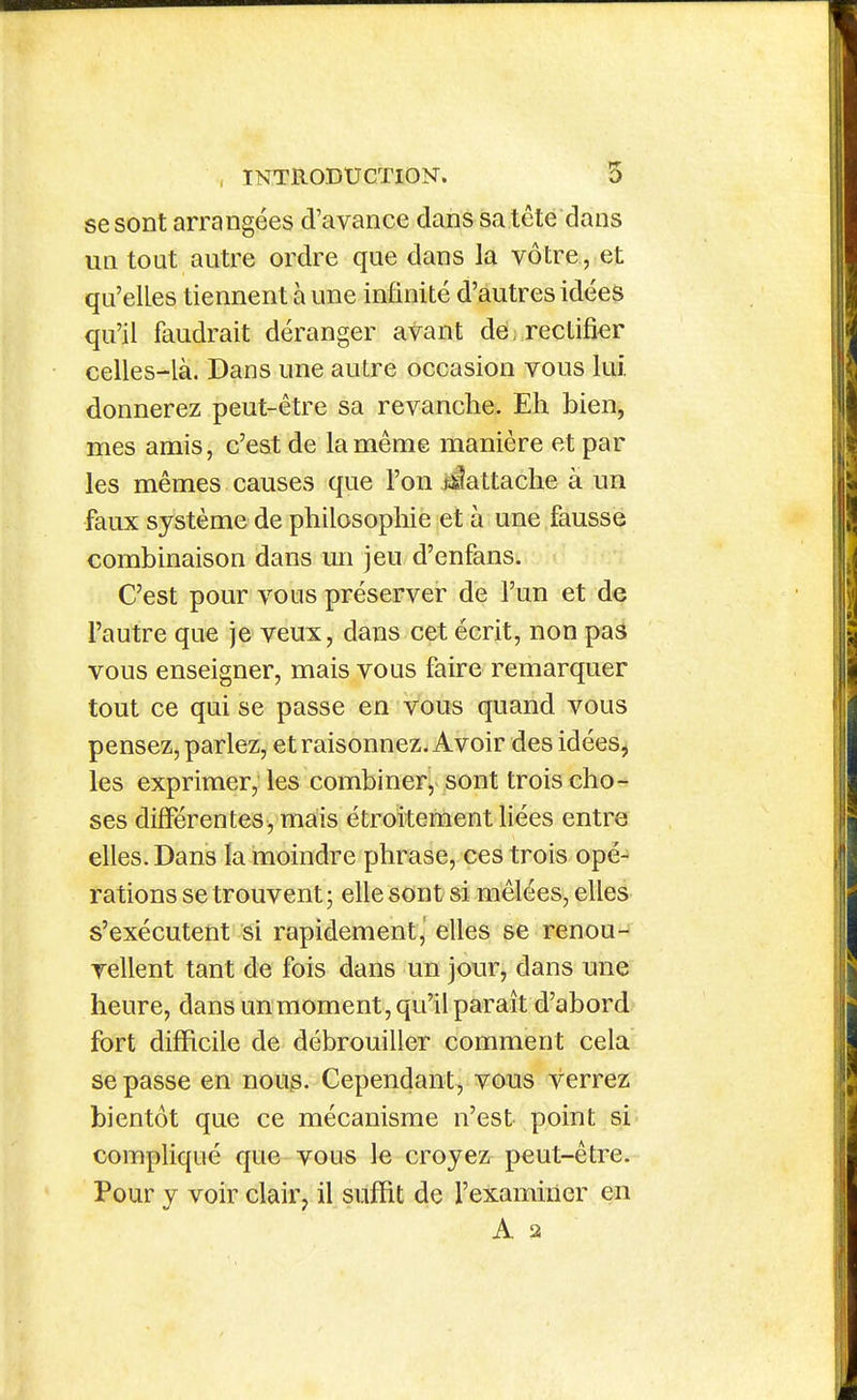 se sont arrangées d'avance dans sa tête dans UQ tout autre ordre que dans la vôtre, et qu'elles tiennent à une infinité d'autres idées qu'il faudrait déranger avant de, rectifier celles-là. Dans une autre occasion vous lui. donnerez peut-être sa revanche. Eh bien^ mes amis, c'est de la même manière et par les mêmes causes que l'on fJattache à un faux système de philosophie et à une fausse combinaison dans un jeu d'enfans. C'est pour vous préserver de l'un et de l'autre que je veux, dans cet écrit, non pas vous enseigner, mais vous faire remarquer tout ce qui se passe en vous quand vous pensez, parlez, et raisonnez. Avoir des idées, les exprimer, les combiner, sont trois cho- ses différentes, mais étroitement liées entre elles. Dans la moindre phrase, ces trois opé- rations se trouvent; elle sont si mêlées, elles s'exécutent si rapidement, elles se renou- vellent tant de fois dans un jour, dans une heure, dans un moment, qu'il paraît d'abord fort difficile de débrouiller comment cela se passe en nous. Cependant, vous verrez bientôt que ce mécanisme n'est point si' compliqué que vous le croyez peut-être. Pour y voir clair^ il suffit de l'examiner en A 2