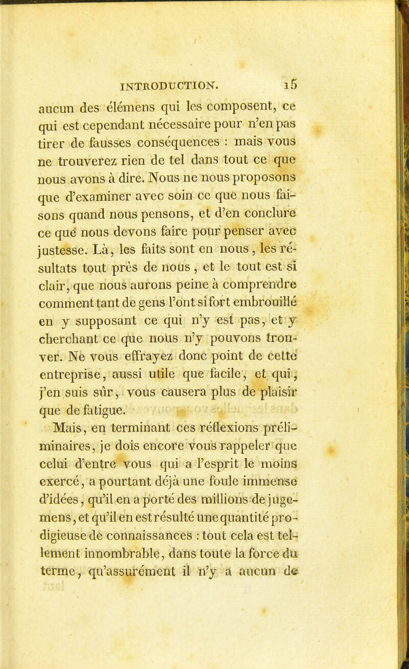 aucun des élémens qui les composent, ce qui est cependant nécessaire pour n'en pas tirer de fausses conséquences : mais vous ne trouverez rien de tel dans tout ce que nous avons à dire. Nous ne nous proposons que d'examiner avec soin ce que nous fai- sons quand nous pensons, et d'en conclure ce que nous devons faire pour penser avec justesse. Là, les faits sont en nous, les ré- sultats tout près de nous , et le tout est sî clair, que nous aurons peine à comprendre comment tant de gens l'ont si fort embrouillé en y supposant ce qui n'y est pas, et y cherchant ce c^e nous n'y pouvons trou- ver. Ne vous effrayez donc point de cette entreprise, aussi utile que facile, et qui, j'en suis sûr, vous causera plus de plaisir que de fatigue. Mais, en terminant ces réflexions préli- minaires, je dois encore vous rappeler que celui d'entre vous qui a l'esprit le moins exercé, a pourtant déjà une foule immense d'idées, qu'il en a porté des miUions de juge- mens, et qu'il en est résulté une quantité pro- digieuse de connaissances : tout cela est tel- lement innombrable, dans toute la force du terme, qu'assurément il n'y a aucun de