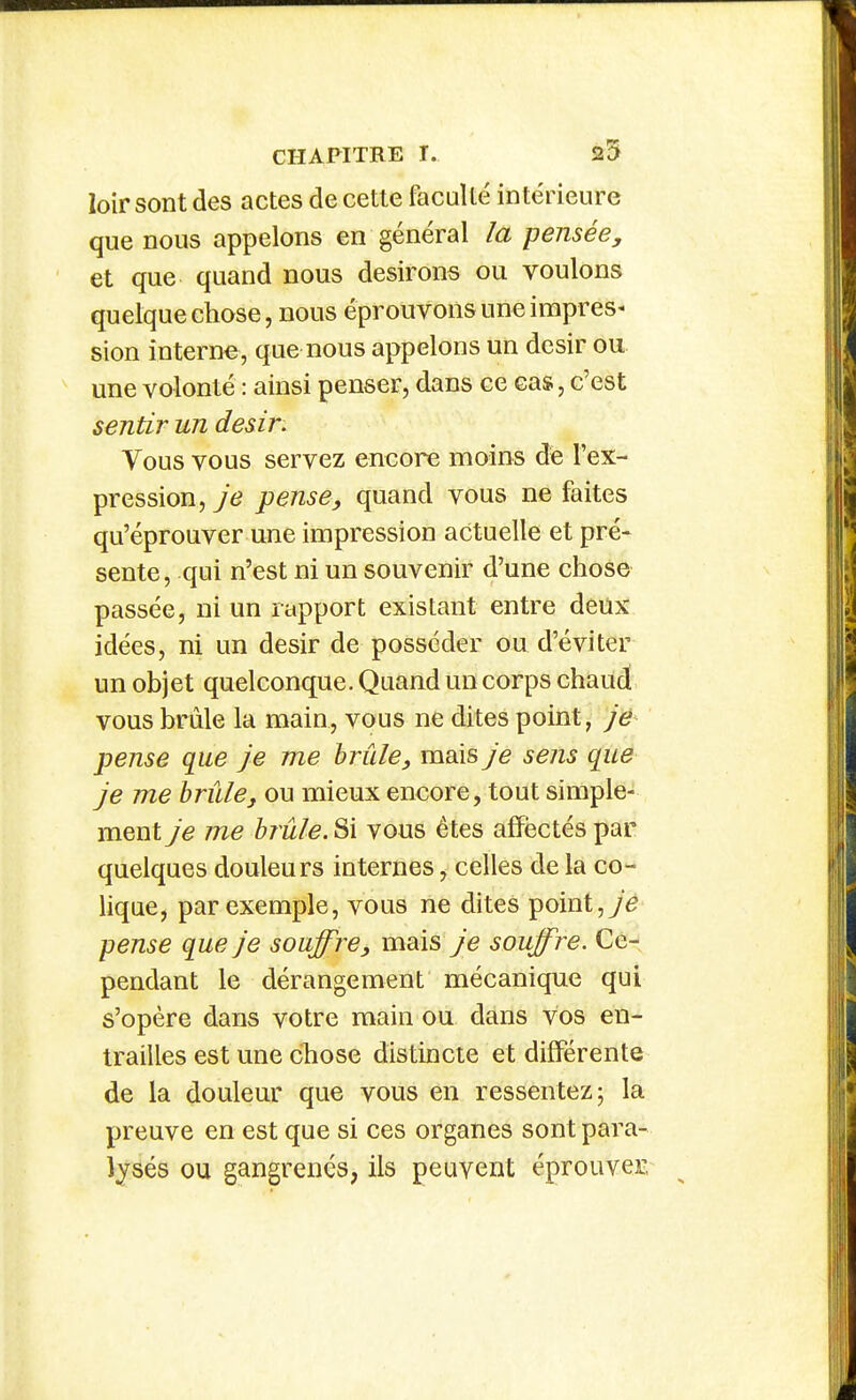 loir sont des actes de cette faculté intérieure que nous appelons en général la pensée, et que quand nous desirons ou voulons quelque chose, nous éprouvons une impres^ sion interne, que nous appelons un désir ou une volonté : ainsi penser, dans ce cas, c'est sentir un désir. Vous vous servez encore moins de l'ex- pression, je pense, quand vous ne faites qu'éprouver une impression actuelle et pré- sente, qui n'est ni un souvenir d'une chose passée, ni un rapport existant entre deux idées, ni un désir de posséder ou d'éviter un objet quelconque. Quand un corps chaud vous brûle la main, vous ne dites point, je pense que je me brûle, mais je sens que je me brûle, ou mieux encore, tout simple- ment je me brûle. Si vous êtes affëctés par quelques douleurs internes, celles de la co- lique, par exemple, vous ne dites point, pense que je souffre, mais je souffre. Ce- pendant le dérangement mécanique qui s'opère dans votre main ou dans vos en- trailles est une cTiose distincte et différente de la douleur que vous en ressentez; la preuve en est que si ces organes sont para- lysés ou gangrenés, ils peuvent éprouver,