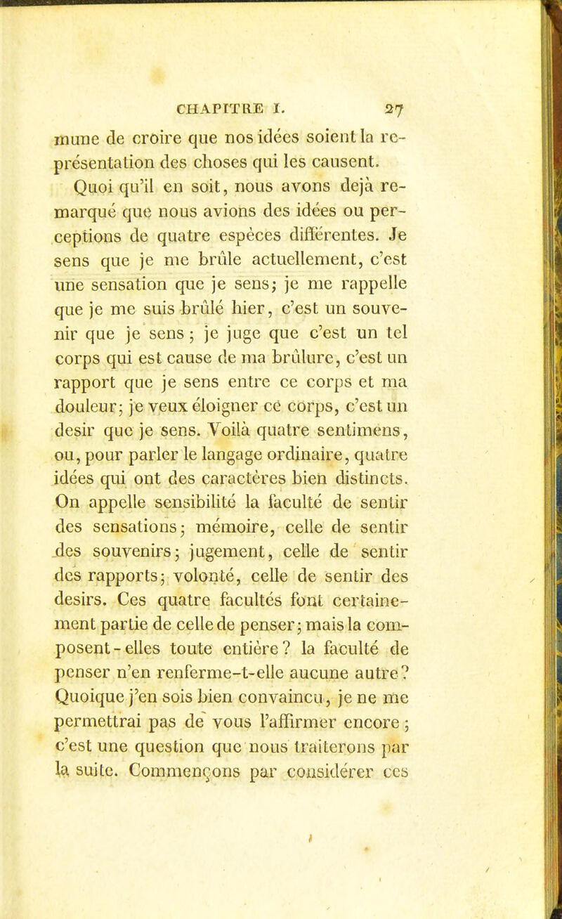 lïlune de croire que nos idées soient la re- présentation des choses qui les causent. Quoi qu'il en soit, nous avons déjà re- marqué que nous avions des idées ou per- ceptions de quatre espèces différentes. Je sens que je me brûle actuellement, c'est ime sensation que je sens; je me rappelle que je me suis brûlé hier, c'est un souve- nir que je sens ; je juge que c'est un tel corps qui est cause de ma brûlure, c'est un rapport que je sens entre ce corps et ma douleur; je veux éloigner cè corps, c'est un désir que je sens. Voilà quatre sentimens, ou, pour parler le langage ordinaire, quatre idées qui ont des caractères bien distincts. On appelle sensibilité la faculté de sentir des sensations 3 mémoire, celle de sentir ,des souvenirsj jugement, celle de sentir des rapports; volonté, celle de sentir des désirs. Ces quatre facultés fout certaine- ment partie de celle de penser ; mais la com- posent-elles toute entière? la faculté de penser n'en renferme-t-elle aucune autre? Quoique j'en sois bien convaincu, je ne me permettrai pas de vous l'affirmer encore ; c'est une question que nous traiterons par \^ suite. Commençons par considérer ces