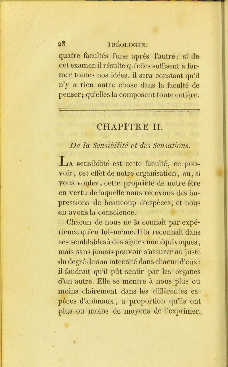 quatre facultés l'une après l'autre j sî de cet examen il résulte qu'elles suffisent à for- mer toutes nos idées, il sera constant qu'il n'y a rien autre chose dans la faculté de penser; qu'elles la composent toute entière. De la Sensibilité et des Sensations. JuA. sensibilité est cette faculté, ce pou- voir , cet effet de notre organisation, ou, si vous voulez, cette propriété de notre être en vertu de laquelle nous recevons des im- pressions de beaucoup d'espèces, et nous en avons la conscience. Chacun de nous ne la connaît par expé- rience qu'en lui-même. Il la reconnaît dans ses semblables à des signes non équivoques, mais sans jamais pouvoir s'assurer au juste du degré de son intensité dans chacun d'eux : il faudrait qu'il pût sentir par les organes d'un autre. Elle se montre à nous plus ou moins clairement dans les différentes es- pèces d'animaux, à proportion qu'ils ont plus ou moins de moyens de l'exprimer..