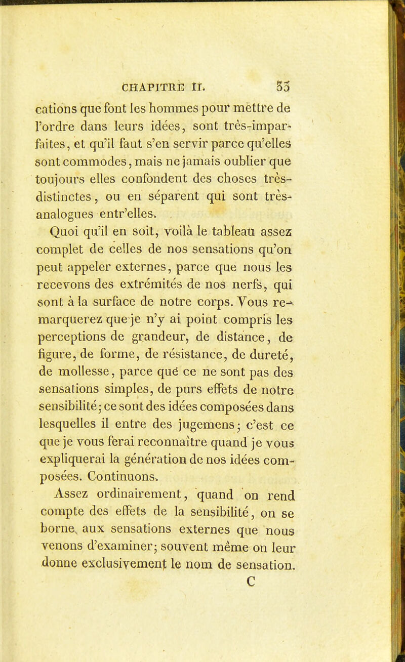 cations que font les hommes pour mettre de l'ordre dans leurs idées, sont très-impar* faites, et qu'il faut s'en servir parce qu'elles sont commodes, mais ne jamais oublier que toujours elles confondent des choses très- distinctes , ou en séparent qui sont très- analogues entr'elles. Quoi qu'il en soit, voilà le tableau assez complet de celles de nos sensations qu'on peut appeler externes, parce que nous les recevons des extrémités de nos nerfs, qui sont à la surface de notre corps. Vous re-^ marquerez que je n'y ai poiat compris les perceptions de grandeur, de distance, de figure, de forme, de résistance, de dureté, de mollesse, parce qué ce ne sont pas des sensations simples, de purs effets de notre sensibilité 5 ce sont des idées composées dans lesquelles il entre des jugemens- c'est ce que je vous ferai reconnaître quand je vous expliquerai la génération de nos idées com- posées. Continuons. Assez ordinairement, quand on rend compte des effets de la sensibilité, on se borne, aux sensations externes que nous venons d'examiner; souvent même on leur donne exclusivement: le nom de sensation. C