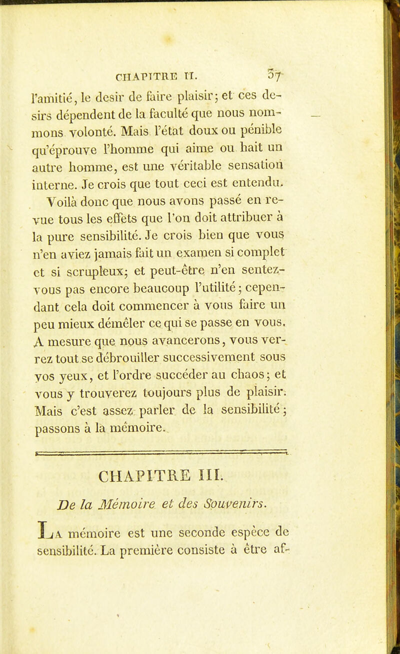 l'amitié, le désir cle faire plaisir; et ces dé- sirs dépendent de la faculté que nous nom- mons volonté. Mais l'état doux ou pénible qu'éprouve l'homme qui aime ou hait un autre homme, est une véritable sensation interne. Je crois que tout ceci est entendu. Voilà donc que nous avons passé en re- vue tous les effets que l'on doit attribuer à la pure sensibilité. Je crois bien que vous n'en aviez jamais fait un examen si complet et si scruplcux; et peut-être n'en sentez- vous pas encore beaucoup l'utilité ; cepen- dant cela doit commencer à vous faire un peu mieux démêler ce qui se passe en vous. A mesure que nous avancerons, vous ver- rez tout se débrouiller successivement sous vos yeux, et l'ordre succéder au chaos; et vous y trouverez toujours plus de plaisir. Mais c'est assez: parler de la sensibilité ; passons à là mémoire. CHAPITRE m. De la Mémoire et des Souvenirs. IjA mémoire est une seconde espèce de sensibilité. La première consiste à être af-