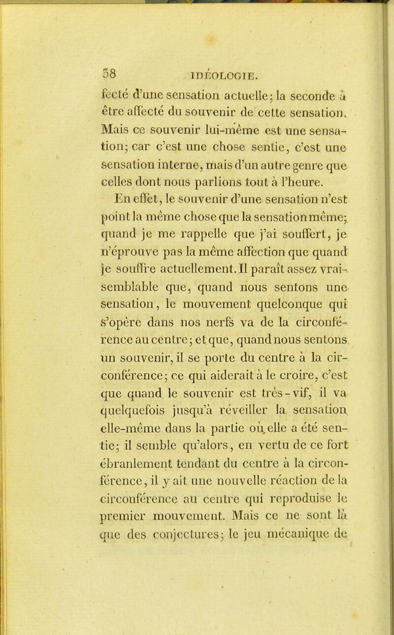 fecté d'une sensation actuelle; la seconde à être affecté du souvenir de cette sensation. Mais ce souvenir lui-même est une sensa- tion; car c'est une chose sentie, c'est une sensation interne, mais d'un autre genre que celles dont nous parlions tout à l'heure. En effet, le souvenir d'une sensation n'est point la même chose que la sensation même;, quand je me rappelle que j'ai souffert, je n'éprouve pas la même affection que quand je souffre actuellement.il paraît assez vrai- semblable que, quand nous sentons une sensation, le mouvement quelconque qui s'opère dans nos nerfs va de la circonfé- rence au centre ; et que, quand nous sentons, un souvenir, il se porte du centre à la cir- conférence; ce qui aiderait à le croire, c'est que quand le souvenir est très-vif, il va quelquefois jusqu'à réveiller la. sensation, elle-même dans la partie où, elle a été sen- tie; il semble qu'alors , en vertu de ce fort ébranlement tendant du centre à la circon- férence, il y ait une nouvelle réaction de la circonférence au centre qui reproduise le premier mouvement. Mais ce ne sont là que des conjectures; le jeu mécanique de