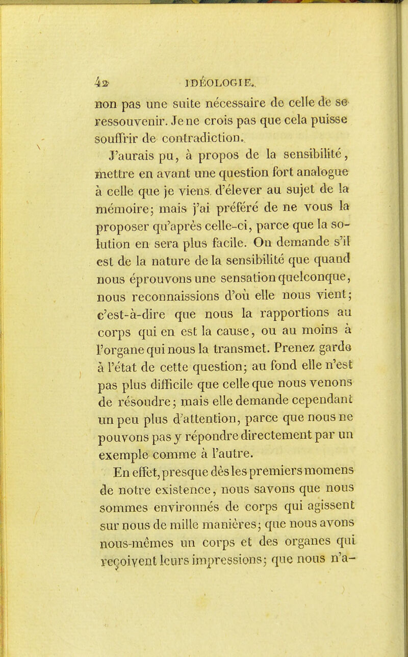 non pas une suite nécessaire de celle de se ressouvenir. Je ne crois pas que cela puisse souffrir de contradiction. J'aurais pu, à propos de la sensibilité, mettre en avant une question fort analogue à celle que je viens, d'élever au sujet de la mémoire; mais j'ai préféré de ne vous la proposer qu'après celle-ci, parce que la so- lution en sera plus facile. On demande s'il est de la nature de la sensibilité que quand nous éprouvons une sensation quelconque, nous reconnaissions d'où elle nous vient; c'est-à-dire que nous la rapportions au corps qui en est la cause, ou au moins à l'organe qui nous la transmet. Prenez garde à l'état de cette question; au fond elle n'est pas plus difficile que celle que nous venons de résoudre; mais elle demande cependant impeu plus d'attention, parce que nous ne pouvons pas y répondre directement par un exemple comme à l'autre. En effet, presque dès les premiers momens de notre existence, nous savons que nous sommes environnés de corps qui agissent sur 130US de mille manières; que nous avons nous-mêmes un corps et des organes qui reçoivent leurs impressions; que nous n'a-