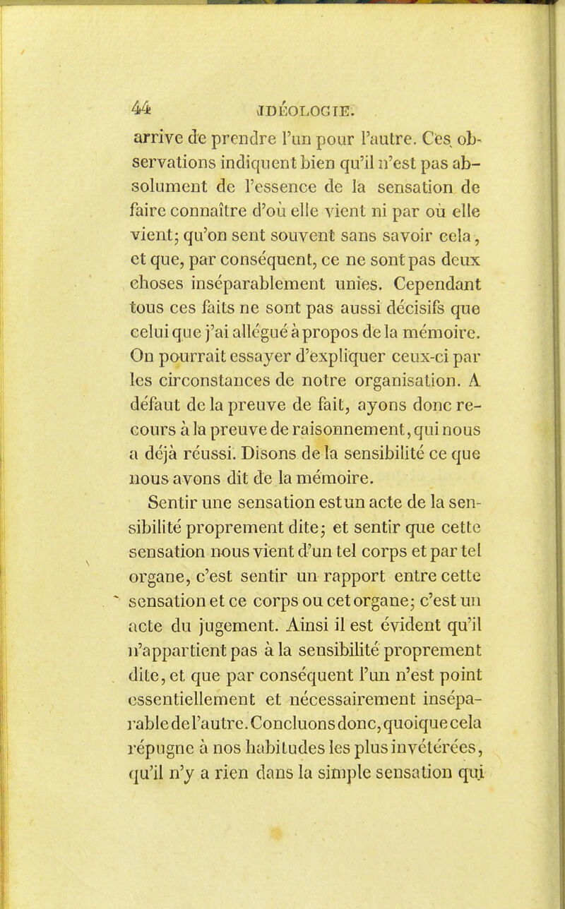 arrive de preDdre l'un pour l'autre. Cfes ob- servations indiquent bien qu'il n'est pas ab- solument de l'essence de la sensation de faire connaître d'où elle vient ni par où elle vient - qu'on sent souvent sans savoir cela, et que, par conséquent, ce ne sont pas deux choses inséparablement unies. Cependant tous ces faits ne sont pas aussi décisifs que celui que j'ai allégué à propos de la mémoire. On pourrait essayer d'èxpliquer ceux-ci par les circonstances de notre organisation. A défaut de la preuve de fait, ayons donc re- cours à la preuve de raisonnement, qui nous a déjà réussi. Disons de la sensibilité ce que nous avons dit de la mémoire. Sentir une sensation est un acte de la sen- sibilité proprement dite j et sentir que cette sensation nous vient d'un tel corps et par tel organe, c'est sentir un rapport entre cette sensation et ce corps ou cet organe; c'est un acte du jugement. Ainsi il est évident qu'il ]i'appartient pas à la sensibilité proprement dite, et que par conséquent l'un n'est point essentiellement et nécessairement insépa- rable de l'autre. Concluons donc, quoique cela répugne à nos habitudes les plus invétérées, qu'il n'y a rien dans la simple sensation qui