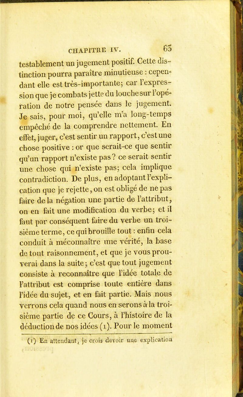 testablement un jugement positif. Cette dis- tinction pourra paraître minutieuse : cepen- dant elle est très-importante; car l'expres- sion que je combats jette du louche sur l'opé- ration de notre pensée dans le jugement. Je sais, pour moi, qu'elle m'a long-temps empêché de la comprendre nettement. En effet, juger, c'est sentir un rapport, c'est une chose positive : or que serait-ce que sentir qu'un rapport n'existe pas? ce serait sentir une chose qui n'existe pas; cela implique contradiction. De plus, en adoptant l'expli- cation que je rejette, on est obhgé de ne pas faire delà négation une partie de l'attribut, on en fait une modification du verbe; et il faut par conséquent faire du verbe un troi- sième terme, ce qui brouille tout : enfin cela conduit à méconnaître une vérité, la base de tout raisonnement, et que je vous prou- verai dans la suite; c'est que tout jugement consiste à reconnaître que l'idée totale de Fattribut est comprise toute entière dans l'idée du sujet, et en fait partie. Mais nous verrons cela quand nous en serons à la troi- sième partie de ce Cours, à l'histoire de la déduction de nos idées (i). Pour le moment (0 En attendant, je crois devoir ime explication