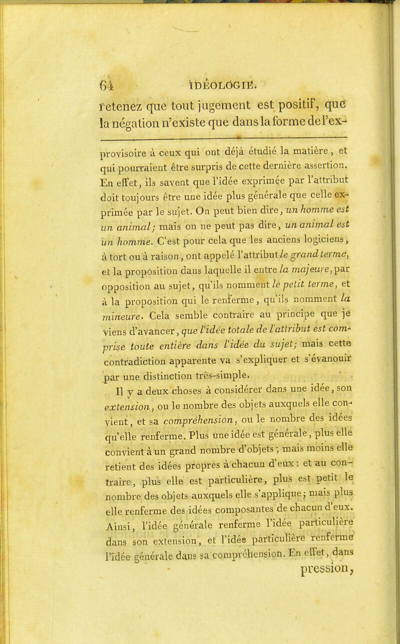 retenez que tout jugement est positif, que la négation n'existe que dans la forme del'ex^ provisoire à ceux qui ont déjà étudié la matière, et qui pourraient être surpris de cette dernière assertion. En effet, ils savent que l'idée exprimée par l'attribut doit toujours être une idée plus générale que celle ex- primée par le sujet. On peut bien dire, un homme est un animal; mais on ne peut pas dite, un animal est un homme. C'est pour cela que les anciens logiciens> à tort ou à raison, ont appelé l'attribut le grand terme, et la proposition dans laquelle il entre la majeure,-p^Y opposition au sujet, qu'ils nomment lé petit terme, et à la proposition qui le renterme, qu'ils nomment la mineure. Cela semble contraire au principe que jô viens d'avancer, que l'idée totale de l'attribut est com^ prise toute entière dans l'idée du sujet; mais cette contradiction apparente va s'expliquer et s'évanouir par une distinction très-simple. Il y a deux choses à considérer dans une idée, son extension, ou le nombre des objets auxquels elle con- vient, et sa compréhension, ou le nombre des idées qu'elle renferme. Plus une idée est générale, plus elle convient à un grand nombre d'objets -, mais moins elle retient des idées propres à chacun d'eux: et au con- traire, plus elle est particulière, plus est petit le nombre des objets auxquels elle s'applique j mais plus elle renferme des idées composantes de chacun d'eux. Ainsi, l'idée générale renferme l'idée particulière dans son extension, et l'idée particulière renferme ridée générale dans sa compréhension. En effet, dans pression,