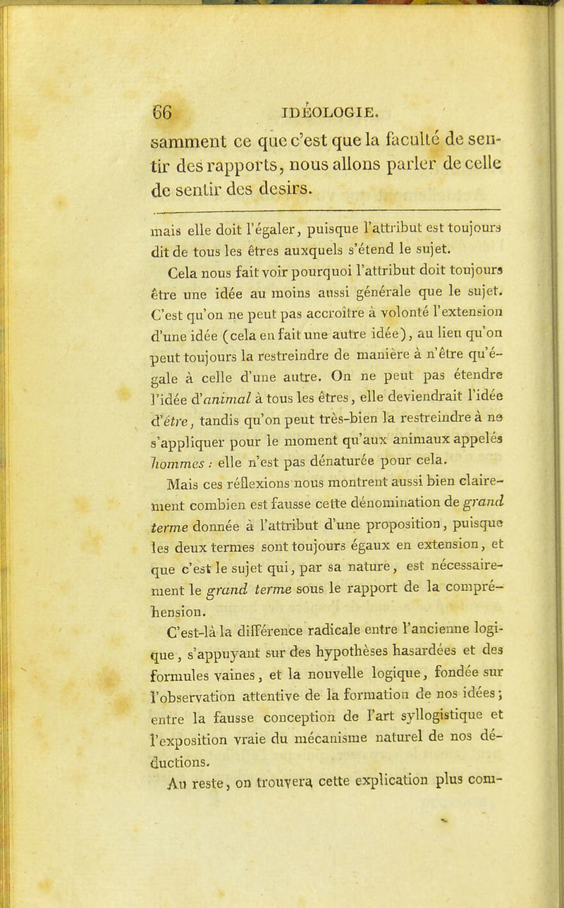 samment ce que c'est que la faculté de sen- tir des rapports, nous allons parler de celle de sentir des désirs. mais elle doit l'égaler, puisque ra,ttribut est toujours dit de tous les êtres auxquels s'étend le sujet. Cela nous fait voir pourquoi l'attribut doit toujours être une idée au moins aussi générale que le sujet. C'est qu'on ne peut pas accroître à volonté l'extension d'une idée (cela en fait une autre idée), au lieu qu'on peut toujours la restreindre de manière à n'être qu'é- gale à celle d'une autre. On ne peut pas étendre l'idée d'animal à tous les êtres, elle deviendrait l'idée d'être, tandis qu'on peut très-bien la restreindre à ne s'appliquer pour le moment qu'aux animaux appelés liommes : elle n'est pas dénaturée pour cela. Mais ces réflexions nous montrent aussi bien claire- ment combien est fausse cette dénomination de granâ, terme donnée à l'attribut d'une proposition, puisque les deux termes sont toujours égaux en extension, et que c'est le sujet qui, par sa nature, est nécessaire- ment le ^rand terme sous le rapport de la compré- hension. C'est-là la diïFérence radicale entre l'ancienne logi- que , s'appuyant sur des hypothèses hasardées et des formules vaines, et la nouvelle logique, fondée sur l'observation attentive de la formation de nos idées ; entre la fausse conception de l'art syllogistique et l'exposition vraie du mécanisme naturel de nos dé- ductions. Au reste, on trouver^ cette explication plus corn-