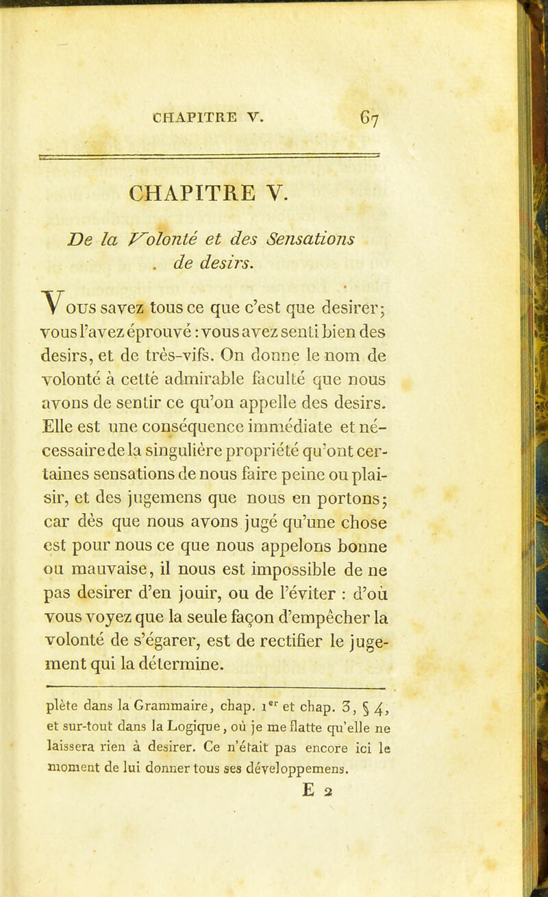 CHAPITRE V. De la Volonté et des Sensations V ous savez tous ce que c'est que désirer; vous l'avez éprouvé : vous avez senti bien des désirs, et de très-vifs. On donne le nom de volonté à cettè admirable faculté que nous avons de sentir ce qu'on appelle des désirs. Elle est une conséquence immédiate et né- cessaire de la singulière propriété qu'ont cer- taines sensations de nous faire peine ou plai- sir, et des jugemens que nous en portons; car dès que nous avons jugé qu'une chose est pour nous ce que nous appelons bonne ou mauvaise, il nous est impossible de ne pas désirer d'en jouir, ou de l'éviter : d'où vous voyez que la seule façon d'empêcher la volonté de s'égarer, est de rectifier le juge- ment qui la détermine. plète dans la Grammaire, chap. i® et cbap. 3, § 4, et sur-tout dans la Logique, où je me flatte qu'elle ne laissera rien à désirer. Ce n'était pas encore ici le moment de lui donner tous ses développemens. de désirs. E 2