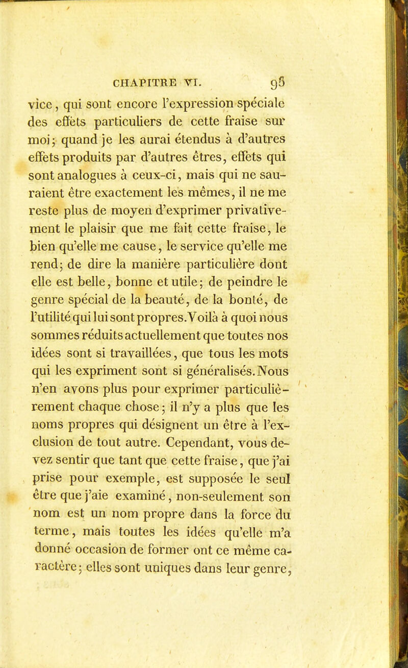 vice, qui sont encore l'expression spéciale des effets particuliers de cette fraise sur moij quand je les aurai étendus à d'autres effets produits par d'autres êtres, effets qui sont analogues à ceux-ci, mais qui ne sau- raient être exactement les mêmes, il ne me reste plus de moyen d'exprimer privative- ment le plaisir que me fait cette fraise, le bien qu'elle me cause, le service qu'elle me rend; de dire la manière particulière dont elle est belle, bonne et utile ; de peindre le genre spécial de la beauté, de la bonté, de l'utilité qui lui sont propres.Voilà à quoi nous sommes réduits actuellement que toutes nos idées sont si travaillées, que tous les mots qui les expriment sont si généralisés. Nous n'en avons plus pour exprimer particuliè- ' rement chaque chose ; il n'y a plus que les noms propres qui désignent un être à l'ex- clusion de tout autre. Cependant, vous de- vez sentir que tant que cette fraise, que j'ai prise pour exemple, est supposée le seul être que j'aie examiné, non-seulement son nom est un nom propre dans la force du terme, mais toutes les idées qu'elle m'a donné occasion de former ont ce même ca- ractère j elles sont uniques dans leur genre,