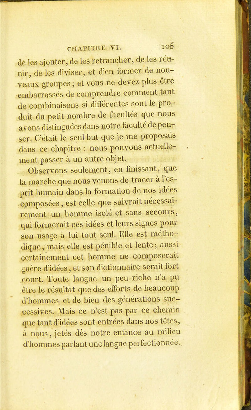 cle les ajouter, de les retrancher, de les réu- nir, de les diviser, et d'en former de nou- veaux groupes ; et vous ne devez plus être embarrassés de comprendre comment tant de combinaisons si différentes sont le pro- duit du petit nombre de facultés que nous avons distinguées dans notre fticulté de pen- ser, C'était le seul but que je me proposais dans ce chapitre : nous pouvons actuelle- ment passer à un autre objet. Observons seulement, en finissant, que la marche que nous venons de tracer à l'es- prit humain dans la formation de nos idées composées, est celle que suivrait nécessai- rement un homme isolé et sans secours , qui formerait ces idées et leurs signes pour son usage à lui tout seul. Elle est métho- dique, mais elle est pénible et lente; aussi certainement cet homme ne composerait guère d'idées, et son dictionnaire serait fort com^t. Toute langue un peu riche n'a pu être le résultat que des efforts de beaucoup d'hommes et de bien des générations suc- cessives. Mais ce n'est pas par ce chemin que tant d'idées sont entrées dans nos têtes, à nous, jetés dès notre enfance au milieu d'hommes parlant une langue perfectionnée.