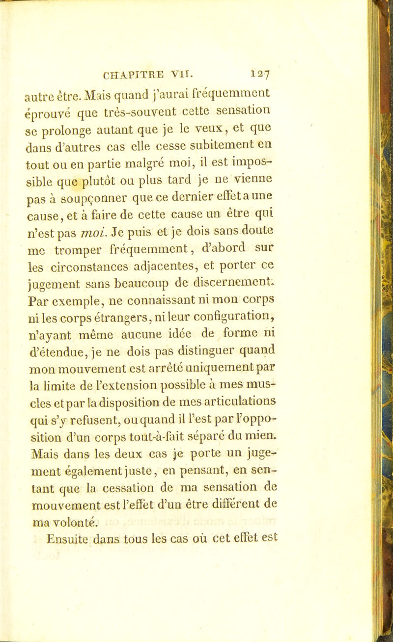 autre être. Mais quand j'aurai fréquemment éprouvé que très-souvent cette sensation se prolonge autant que je le veux, et que dans d'autres cas elle cesse subitement en tout ou en partie malgré moi, il est impos- sible que plutôt ou plus tard je ne vienne pas à soupçonner que ce dernier effet a une cause, et à faire de cette cause un être qui n'est pas moi. Je puis et je dois sans doute me tromper fréquemment, d'abord sur les circonstances adjacentes, et porter ce jugement sans beaucoup de discernement. Par exemple, ne connaissant ni mon corps ni les corps étrangers, ni leur configuration, n'ayant même aucune idée de forme ni d'étendue, je ne dois pas distinguer quand mon mouvement est arrêté uniquement par la limite de l'extension possible à mes mus- cles et par la disposition de mes articulations qui s'y refusent, ou quand il l'est par l'oppo- sition d'un corps tout-à-fait séparé du mien. Mais dans les deux cas je porte un juge- ment également juste, en pensant, en sen- tant que la cessation de ma sensation de mouvement est l'effet d'un être différent de ma volonté. Ensuite dans tous les cas où cet effet est