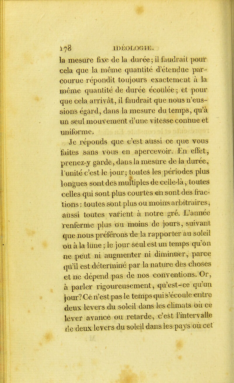 l^B lt)ÉOLOG[E. la mesure fixe de la durée ; il faudrait pour cela que la même quantité d'étendue par- courue répondît toujours exactement à la même quantité de durée écoulée ; et pour que cela arrivât, il faudrait que nous n'eus- sions égard, dans la mesure du temps, qu'à un seul mouvement d'une vitesse connue et uniforme. Je réponds que c'est aussi ce que vous faites sans vous en apercevoir. En effet, prenez-y garde, dans la mesure de la durée, l'unité c'est le jour; toutes les périodes plus longues sont des multiples de celle-là, toutes celles qui sont plus courtes en sont des frac- tions : toutes sont plus ou moins arbitraires, aussi toutes varient à notre gré. L'année renferme plus ou moins de jours, suivant que nous préférons de la rapporter au soleil X)U à la lune ; le jour seul est un temps qu'on ne peut ni augmenter ni diminuer, parce qu'il est déterminé par la nature des choses et ne dépend pas de nos conventions. Or, à parler rigoureusement, qu'est-ce qu'un Jour? Ce n'est pas le temps qui s'écoule entre deux levers du soleil dans les climats où ce lever avance ou retarde, c'est rintervaUe de deux levers du soleil dans les pays où cet