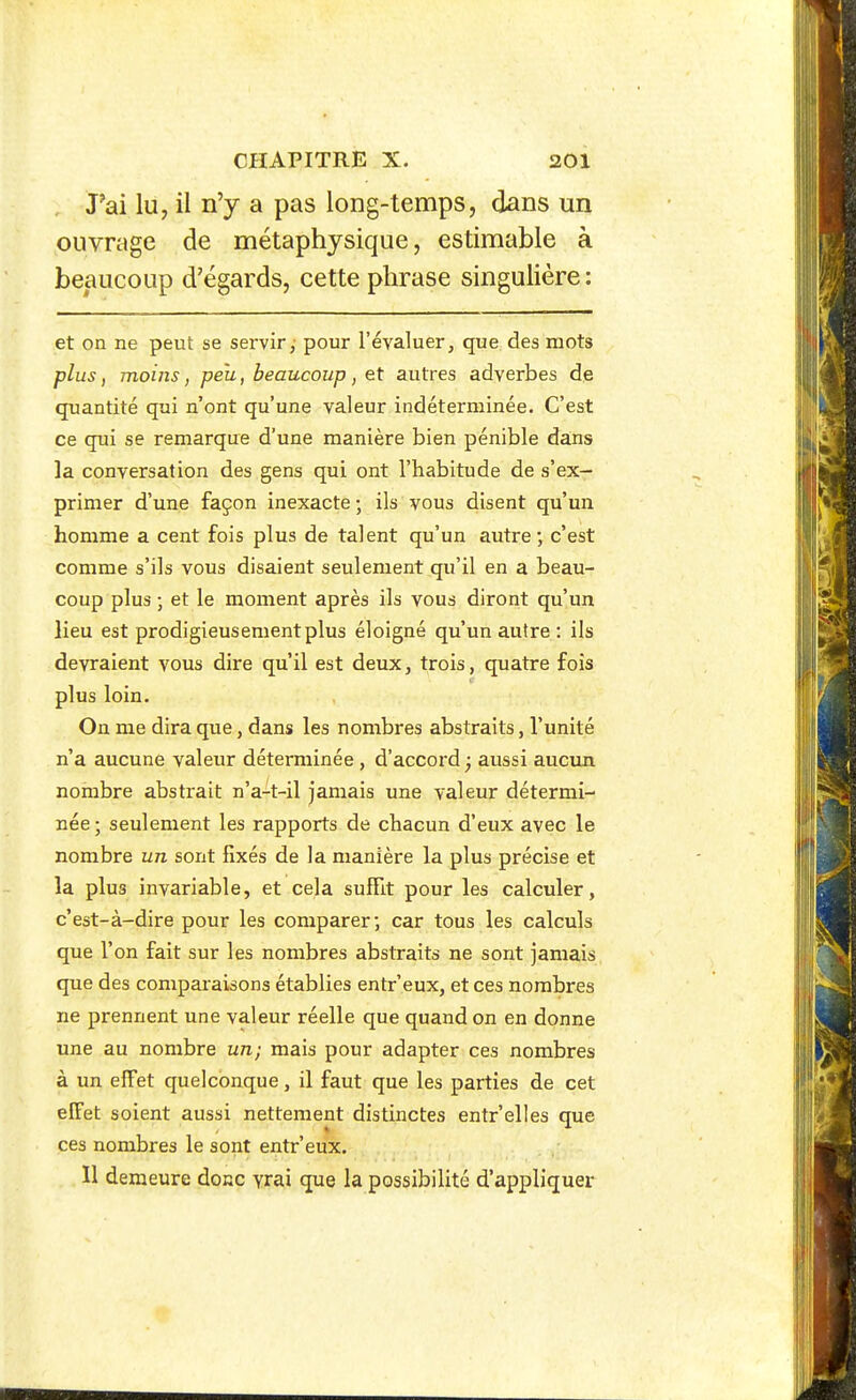 Pai lu, il n'y a pas long-temps, dans un ouvrage de métaphysique, estimable à beaucoup d'égards, cette phrase singulière: et on ne peut se servir, pour l'évaluer, que des mots plus, moins, peu, beaucoup, et autres adverbes de quantité qui n'ont qu'une valeur indéterminée. C'est ce qui se remarque d'une manière bien pénible da:ns la conversation des gens qui ont l'habitude de s'ex- primer d'une façon inexacte ; ils vous disent qu'un homme a cent fois plus de talent qu'un autre; c'est comme s'ils vous disaient seulement qu'il en a beau- coup plus ; et le moment après ils vous diront qu'un lieu est prodigieusement plus éloigné qu'un autre : ils devraient vous dire qu'il est deux, trois, quatre fois plus loin. On me dira que, dans les nombres abstraits, l'unité n'a aucune valeur déterminée , d'accord ^ aussi aucun nombre abstrait n'a-t-il jamais une valeur détermi- née ; seulement les rapports de chacun d'eux avec le nombre un sont fixés de la manière la plus précise et la plus invariable, et cela suffit pour les calculer, c'est-à-dire pour les comparer; car tous les calculs que l'on fait sur les nombres abstraits ne sont jamais que des comparaisons établies entr'eux, et ces nombres ne prennent une valeur réelle que quand on en donne une au nombre un; mais pour adapter ces nombres à un elFet quelconque, il faut que les parties de cet elFet soient aussi nettement distinctes entr'elles que ces nombres le sont entr'eux. Il demeure donc vrai que la possibilité d'appliquer