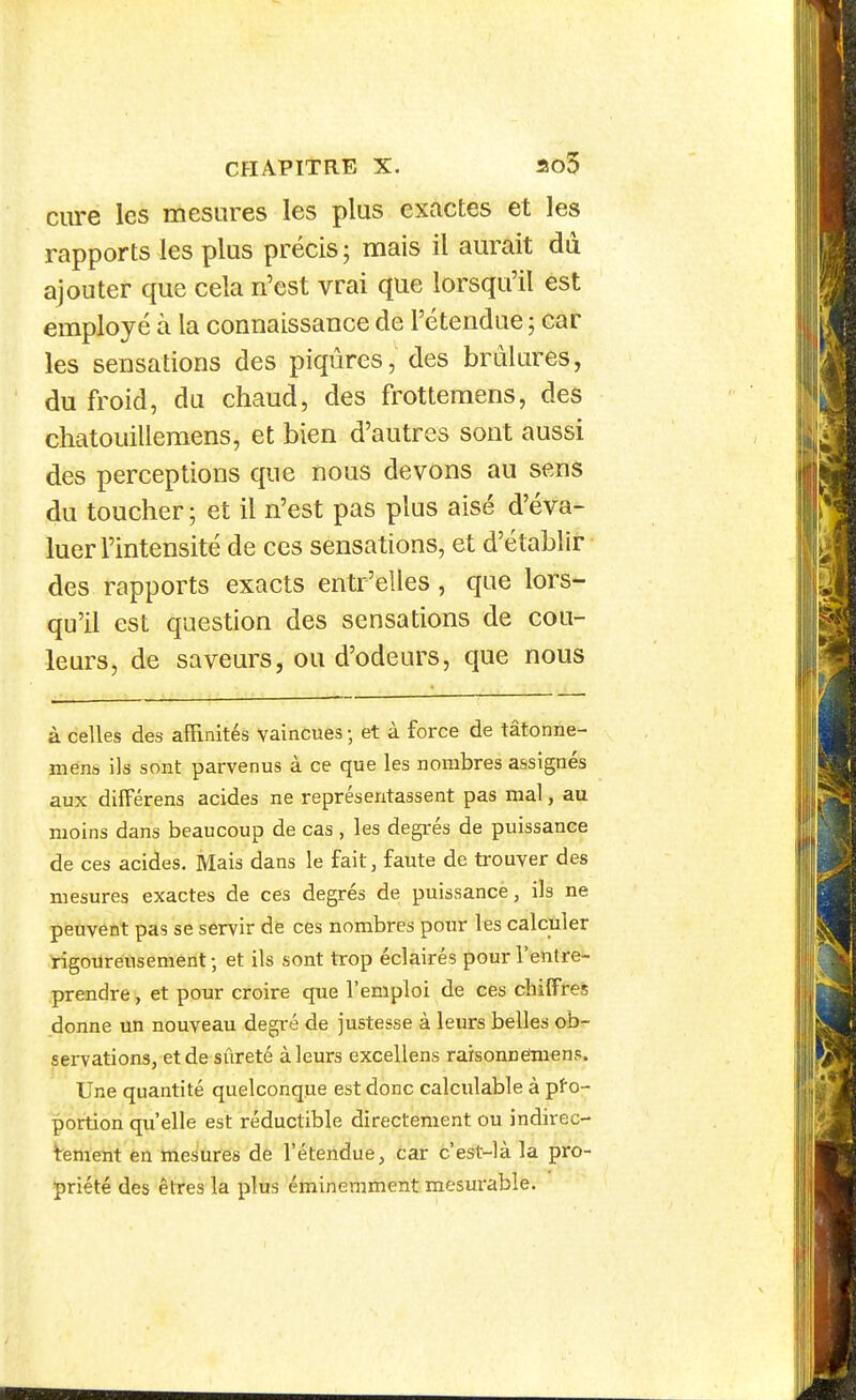 ciu-e les mesures les plus exactes et les rapports les plus précis ; mais il aurait du ajouter que cela n'est vrai que lorsqu'il est employé à la connaissance de l'étendue ; car les sensations des piqûres, des brûlures, du froid, du chaud, des frotteraens, des chatouilleraens, et bien d'autres sont aussi des perceptions que nous devons au sens du toucher ; et il n'est pas plus aisé d'éva- luer l'intensité de ces sensations, et d'établir des rapports exacts entr'elles, que lors- qu'il est question des sensations de cou- leurs, de saveurs, ou d'odeurs, que nous à celles des afRnités vaincues ; et à force de tâtonne- mens ils sont parvenus à ce que les nombres assignés aux difFérens acides ne représentassent pas mal, au moins dans beaucoup de cas , les degrés de puissance de ces acides. Mais dans le fait, faute de trouver des mesures exactes de ces degrés de puissance, ils ne peuvent pas se servir de ces nombres pour les calculer rigoureusement ; et ils sont trop éclairés pour l'entre- prendre , et pour croire que l'emploi de ces chiffres donne un nouveau degré de justesse à leurs belles ob- servations, et de sûreté à leurs excellens raisonneluens. Une quantité quelconque est donc calculable à pfo- portion qu'elle est réductible directement ou indirec- tement en mesures de l'étendue, car c est-là la pro- 5priété des êtres la plus éminemment mesurable.