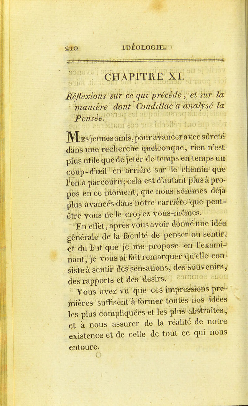 iJ{XO =i=fc=ï IDÉOLOGIE. CHAPITRE XL Réflexions sUr ce qui précède ^ et sur la ■ manière dont ' Condillac a analysé la Fmséef^'^ IVIes jeunes amis, pour âvancer avec siireté clans un« reciierche quelconque, rien n'est plus utile que de jel ér de tem|3s en temps un c'ôup-d'œil en arrière sur le chemin que l^oh a parConru ; cela est d'autant plus à pro- pos en ce moment, que nous; sommes déjà plus avancés daiis notre carrière que peut- être vous ne le croyez vous-mêmes. En effet, après vous avoir donné une idée générale de iâ faculté de penser ou sentir, et du but que je me propose eta' l'exami- nant, je vous ai'fâit remarquer qu'elle con- siste à sentir des sensations , des' s6uvenirs, <Jes rapports et des désirs. Tous avez vu que ces impressions pre- mières suffisent à former toutes nos idées les plus compliquées et les plus abstraites,' et à nous assurer de la réalité de notre existence et de celle de tout ce qui nous entoure.