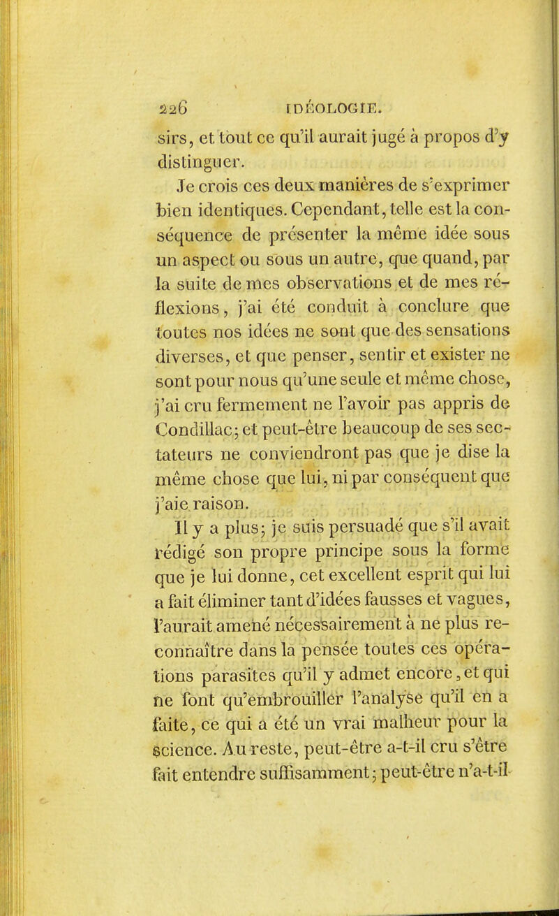 sirs, et. tout ce qu'il aurait jugé à propos d'y distinguer. Je crois ces deux manières de s'exprimer bien identiques. Cependant, telle est la con- séquence de présenter la même idée sous un aspect ou sous un autre, que quand, par la suite de mes observations et de mes ré- flexions, j'ai été conduit à conclure que toutes nos idées ne sont que des sensations diverses, et que penser, sentir et exister ne sont pour nous qu'une seule et même chose, j'ai cru fermement ne l'avoir pas appris de Condillac; et peut-être beaucoup de ses sec- tateurs ne conviendront pas que je dise la même chose que lui, ni par conséquent que j'aie raison. Il y a plus; je suis persuadé que s'il avait rédigé son propre principe sous la forme que je lui donne, cet excellent esprit qui lui a fait éliminer tant d'idées fausses et vagues, l'aurait amené nécessairement à ne plus re- connaître dans la pensée toutes ces opéra- tions parasites qu'il y admet encore,et qui ne font qu'embrouilier l'analyse qu'il en a faite, ce qui a été un vrai malheur pour la ecience. Au reste, peut-être a-t-il cru s'être fait entendre suffisamment; peut-être n'a-t-il