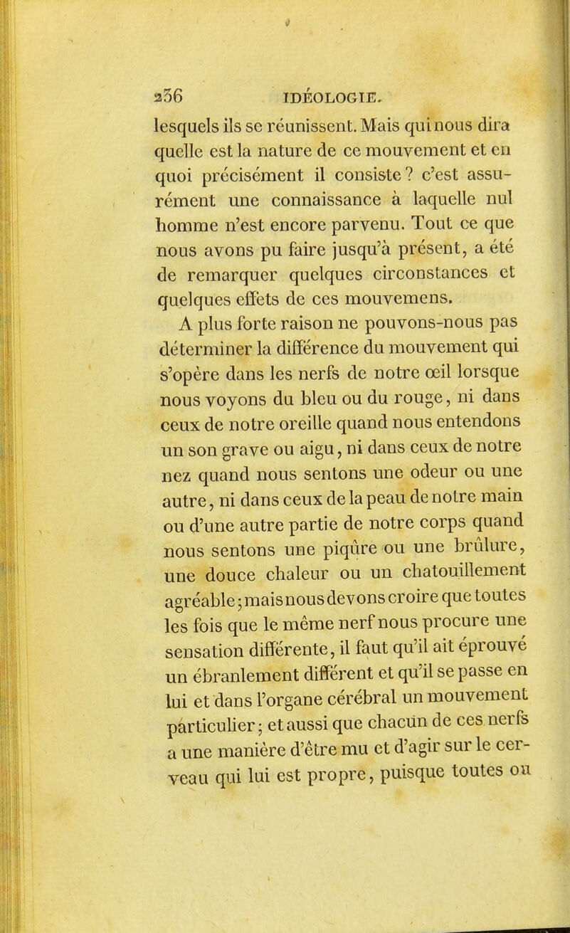 lesquels ils se réunissent. Mais qui nous dira quelle est la nature de ce mouvement et en quoi précisément il consiste? c'est assu- rément une connaissance à laquelle nul homme n'est encore parvenu. Tout ce que nous avons pu faire jusqu'à présent, a été de remarquer quelques circonstances et quelques effets de ces mouvemens. A plus forte raison ne pouvons-nous pas déterminer la différence du mouvement qui s'opère dans les nerfs de notre œil lorsque nous voyons du bleu ou du rouge, ni dans ceux de notre oreille quand nous entendons un son grave ou aigu, ni dans ceux de notre nez quand nous sentons une odeur ou une autre, ni dans ceux de la peau de notre main ou d'une autre partie de notre corps quand nous sentons une piqûre ou une brûlure, une douce chaleur ou un chatouillement agréable ; mais nous devons croire que toutes les fois que le même nerf nous procure une sensation différente, il faut qu'il ait éprouvé un ébranlement différent et qu'il se passe en lui et dans l'organe cérébral un mouvement particuUer 5 et aussi que chacun de ces nerfs a une manière d'être mu et d'agir sur le cer- veau qui lui est propre, puisque toutes ou