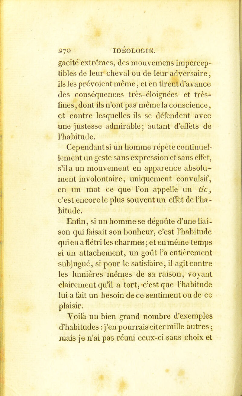 gacité extrêmes, des mouvemens impercep- tibles de leur cheval ou de leur adversaire, ils les prévoient même, et en tirent d'avance des conséquences très-éloignées et très- fines , dont ils n'ont pas même la conscience, et contre lesquelles ils se défendent avec une justesse admirable- autant d'effets de l'habitude. Cependant si un homme répète continuel- lement un geste sans expression et sans effet, s'il a un mouvement en apparence absolu- ment involontaire, uniquement convulsif, en un mot ce que l'on appelle un tic, c'est encore le plus souvent un effet de l'ha- bitude. Enfin, si un homme se dégoûte d'une liai- son qui faisait son bonheur, c'est l'habitude qui en a flétri les charmes, et en même temps si un attachement, un goût l'a entièrement subjugué, si pour le satisfaire, il agit contre les lumières mêmes de sa raison, voyant clairement qu'il a tort, c'est que l'habitude lui a fait un besoin de ce sentiment ou de ce plaisir. Voilà un bien grand nombre d'exemples d'habitudes : j'en pourrais citer mille autres y mais je n'ai pas réuni ceux-ci sans choix et