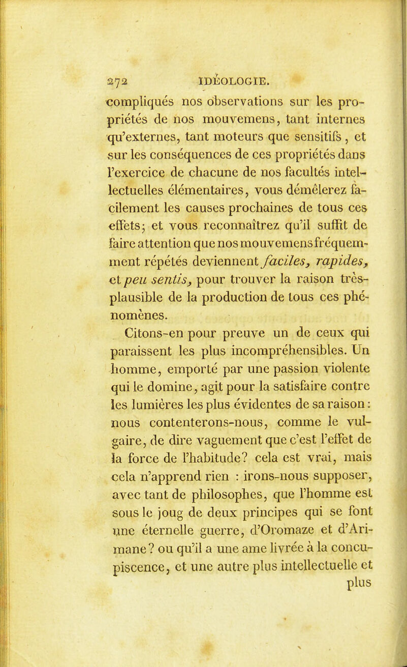 compliqués nos observations sur les pro- priétés de nos mouvemens, tant internes qu'externes, tant moteurs que sensitifs, et sur les conséquences de ces propriétés dans l'exercice de chacune de nos facultés intel- lectuelles élémentaires, vous démêlerez fa- cilement les causes prochaines de tous ces effets j et vous reconnaîtrez qu'il suffit de faire attention que nos mouvemens fréquem- ment répétés deviennent faciles, rapides, et peu sentis, pour trouver la raison très- plausible de la production de tous ces phé- nomènes. Citons-en pour preuve un de ceux qui paraissent les plus incompréhensibles. Un homme, emporté par une passion violente qui le domine, agit pour la satisfaire contre les lumières les plus évidentes de sa raison : nous contenterons-nous, comme le vul- gaire, de dire vaguement que c'est l'effet de la force de l'habitude? cela est vrai, mais cela n'apprend rien : irons-nous supposer, avec tant de philosophes, que l'homme est sous le joug de deux principes qui se font une éternelle guerre, d'Oromaze et d'Ari- mane? ou qu'il a une ame livrée à la concu- piscence, et une autre plus intellectuelle et